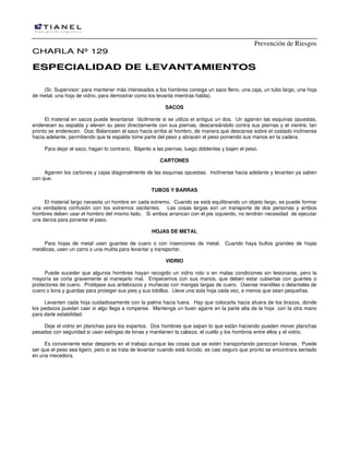 Prevención de Riesgos
CHARLA Nº 129

ESPECIALIDAD DE LEVANTAMIENTOS
(Sr. Supervisor: para mantener más interesados a los hombres consiga un saco lleno, una caja, un tubo largo, una hoja
de metal, una hoja de vidrio, para demostrar como los levanta mientras habla).
SACOS
El material en sacos puede levantarse fácilmente si se utiliza el antiguo un dos. Un agarren las esquinas opuestas,
enderecen su espalda y eleven su peso directamente con sus piernas, descansándolo contra sus piernas y el vientre, tan
pronto se enderecen. Dos: Balanceen el saco hacia arriba al hombro, de manera que descanse sobre el costado inclínense
hacia adelante, permitiendo que la espalda tome parte del peso y abracen el peso poniendo sus manos en la cadera.
Para dejar el saco, hagan lo contrario. Bájenlo a las piernas, luego dóblenlas y bajen el peso.
CARTONES
Agarren los cartones y cajas diagonalmente de las esquinas opuestas. Inclínense hacia adelante y levanten ya saben
con que.
TUBOS Y BARRAS
El material largo necesita un hombre en cada extremo. Cuando se está equilibrando un objeto largo, se puede formar
una verdadera confusión con los extremos oscilantes. Las cosas largas son un transporte de dos personas y ambos
hombres deben usar el hombro del mismo lado. Si ambos arrancan con el pie izquierdo, no tendrán necesidad de ejecutar
una danza para ponerse el paso.
HOJAS DE METAL
Para hojas de metal usen guantes de cuero o con inserciones de metal. Cuando haya bultos grandes de hojas
metálicas, usen un carro o una mulita para levantar y transportar.
VIDRIO
Puede suceder que algunos hombres hayan recogido un vidrio roto o en malas condiciones sin lesionarse, pero la
mayoría se corta gravemente al manejarlo mal. Empecemos con sus manos, que deben estar cubiertas con guantes o
protectores de cuero. Protéjase sus antebrazos y muñecas con mangas largas de cuero. Úsense mandiles o delantales de
cuero o lona y guardas para proteger sus pies y sus tobillos. Lleve una sola hoja cada vez, a menos que sean pequeñas.
Levanten cada hoja cuidadosamente con la palma hacia fuera. Hay que colocarla hacia afuera de los brazos, donde
los pedazos puedan caer si algo llega a romperse. Mantenga un buen agarre en la parte alta de la hoja con la otra mano
para darle estabilidad.
Deje el vidrio en planchas para los expertos. Dos hombres que sepan lo que están haciendo pueden mover planchas
pesadas con seguridad si usan eslingas de lonas y mantienen la cabeza, el cuello y los hombros entre ellos y el vidrio.
Es conveniente estar despierto en el trabajo aunque las cosas que se estén transportando parezcan livianas. Puede
ser que el peso sea ligero, pero si se trata de levantar cuando está torcido, es casi seguro que pronto se encontrara sentado
en una mecedora.

 