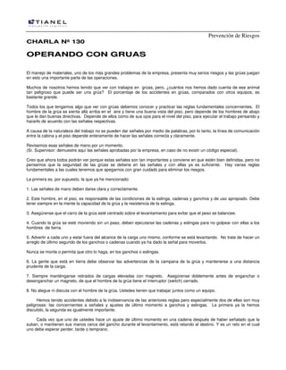 Prevención de Riesgos
CHARLA Nº 130

OPERANDO CON GRUAS
El manejo de materiales, uno de los más grandes problemas de la empresa, presenta muy serios riesgos y las grúas juegan
en esto una importante parte de las operaciones.
Muchos de nosotros hemos tenido que ver con trabajos en grúas, pero, ¿cuántos nos hemos dado cuenta de ese animal
tan peligroso que puede ser una grúa? El porcentaje de los accidentes en grúas, comparados con otros equipos, es
bastante grande.
Todos los que tengamos algo que ver con grúas debemos conocer y practicar las reglas fundamentales concernientes. El
hombre de la grúa se sienta allá arriba en el aire y tiene una buena vista del piso, pero depende de los hombres de abajo
que le dan buenas directivas. Depende de ellos como de sus ojos para el nivel del piso, para ejecutar el trabajo pensando y
hacerlo de acuerdo con las señales respectivas.
A causa de la naturaleza del trabajo no se pueden dar señales por medio de palabras, por lo tanto, la línea de comunicación
entre la cabina y el piso depende enteramente de hacer las señales correcta y claramente.
Revisemos esas señales de mano por un momento.
(Sr. Supervisor: demuestre aquí las señales aprobadas por la empresa, en caso de no existir un código especial).
Creo que ahora todos podrán ver porque estas señales son tan importantes y conviene en que estén bien definidas, pero no
pensemos que la seguridad de las grúas se detiene en las señales y con ellas ya es suficiente. Hay varias reglas
fundamentales a las cuales tenemos que apegarnos con gran cuidado para eliminar los riesgos.
La primera es, por supuesto, la que ya he mencionado:
1. Las señales de mano deben darse clara y correctamente.
2. Este hombre, en el piso, es responsable de las condiciones de la eslinga, cadenas y ganchos y de uso apropiado. Debe
tener siempre en la mente la capacidad de la grúa y la resistencia de la eslinga.
3. Asegúrense que el carro de la grúa esté centrado sobre el levantamiento para evitar que el peso se balancee.
4. Cuando la grúa se esté moviendo sin un paso, deben ejecutarse las cadenas y eslingas para no golpear con ellas a los
hombres de tierra.
5. Advertir a cada uno y estar fuera del alcance de la carga uno mismo, conforme se está levantando. No trate de hacer un
arreglo de último segundo de los ganchos o cadenas cuando ya ha dado la señal para moverlos.
Nunca se monte o permita que otro lo haga, en los ganchos o eslingas.
6. La gente que está en tierra debe observar las advertencias de la campana de la grúa y mantenerse a una distancia
prudente de la carga.
7. Siempre manténganse retirados de cargas elevadas con magneto. Asegúrense doblemente antes de enganchar o
desenganchar un magneto, de que el hombre de la grúa tiene el interruptor (switch) cerrado.
8. No alegue ni discuta con el hombre de la grúa. Ustedes tienen que trabajar juntos como un equipo.
Hemos tenido accidentes debido a la inobservancia de las anteriores reglas pero especialmente dos de ellas son muy
peligrosas: las concernientes a señales y ajustes de último momento a ganchos y eslingas. La primera ya la hemos
discutido, la segunda es igualmente importante.
Cada vez que uno de ustedes hace un ajuste de último momento en una cadena después de haber señalado que la
suban, o mantienen sus manos cerca del gancho durante el levantamiento, está retando al destino. Y es un reto en el cual
uno debe esperar perder, tarde o temprano.

 