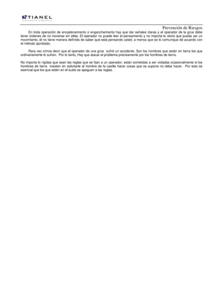 Prevención de Riesgos
En toda operación de encadenamiento o enganchamiento hay que dar señales claras y el operador de la grúa debe
tener órdenes de no moverse sin ellas. El operador no puede leer el pensamiento y no importa lo obvio que pueda ser un
movimiento, él no tiene manera definida de saber qué está pensando usted, a menos que se lo comunique dé acuerdo con
el método aprobado.
Rara vez oímos decir que el operador de una grúa sufrió un accidente. Son los hombres que están en tierra los que
ordinariamente lo sufren. Por lo tanto, Hay que atacar el problema precisamente por los hombres de tierra.
No importa lo rígidas que sean las reglas que se fijan a un operador, están sometidas a ser violadas ocasionalmente si los
hombres de tierra insisten en solicitarle al hombre de la casilla hacer cosas que se supone no debe hacer. Por esto es
esencial que los que estén en el suelo se apeguen a las reglas.

 