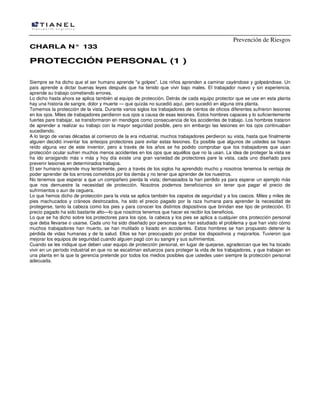 Prevención de Riesgos
CHARLA N° 133

PROTECCIÓN PERSONAL (1 )
Siempre se ha dicho que el ser humano aprende "a golpes". Los niños aprenden a caminar cayéndose y golpeándose. Un
país aprende a dictar buenas leyes después que ha tenido que vivir bajo males. El trabajador nuevo y sin experiencia,
aprende su trabajo cometiendo errores.
Lo dicho hasta ahora se aplica también al equipo de protección. Detrás de cada equipo protector que se use en esta planta
hay una historia de sangre, dolor y muerte — que quizás no sucedió aquí, pero sucedió en alguna otra planta.
Tomemos la protección de la vista. Durante varios siglos los trabajadores de cientos de oficios diferentes sufrieron lesiones
en los ojos. Miles de trabajadores perdieron sus ojos a causa de esas lesiones. Estos hombres capaces y lo suficientemente
fuertes pare trabajar, se transformaron en mendigos como consecuencia de los accidentes de trabajo. Los hombres trataron
de aprender a realizar su trabajo con la mayor seguridad posible, pero sin embargo las lesiones en los ojos continuaban
sucediendo.
A lo largo de varias décadas al comienzo de la era industrial, muchos trabajadores perdieron su vista, hasta que finalmente
alguien decidió inventar los anteojos protectores pare evitar estas lesiones. Es posible que algunos de ustedes se hayan
reído alguna vez de este inventor, pero a través de los años se ha podido comprobar que Ios trabajadores que usan
protección ocular sufren muchos menos accidentes en los ojos que aquéllos que no la usan. La idea de proteger la vista se
ha ido arraigando más v más y hoy día existe una gran variedad de protectores pare la vista, cada uno diseñado para
prevenir lesiones en determinados trabajos.
El ser humano aprende muy lentamente, pero a través de los siglos ha aprendido mucho y nosotros tenemos la ventaja de
poder aprender de los errores cometidos por los demás y no tener que aprender de los nuestros.
No tenemos que esperar a que un compañero pierda la vista; demasiados la han perdido ya para esperar un ejemplo más
que nos demuestre la necesidad de protección. Nosotros podemos beneficiarnos sin tener que pagar el precio de
sufrimientos o aun de ceguera.
Lo que hemos dicho de protección para la vista se aplica también los zapatos de seguridad y a los cascos. Miles y miles de
pies machucados y cráneos destrozados, ha sido el precio pagado por la raza humana para aprender la necesidad de
protegerse, tanto la cabeza como los pies y para conocer los distintos dispositivos que brindan ese tipo de protección. El
precio pagado ha sido bastante alto—lo que nosotros tenemos que hacer es recibir los beneficios.
Lo que se ha dicho sobre los protectores para los ojos, Ia cabeza y los pies se aplica a cualquier otra protección personal
que deba llevarse o usarse. Cada uno ha sido diseñado por personas que han estudiado el problema y que han visto cómo
muchos trabajadores han muerto, se han mutilado o lisiado en accidentes. Estos hombres se han propuesto detener la
pérdida de vidas humanas y de la salud. Ellos se han preocupado por probar los dispositivos y mejorarlos. Tuvieron que
mejorar los equipos de seguridad cuando alguien pagó con su sangre y sus sufrimientos.
Cuando se les indique que deben usar equipo de protección personal, en lugar de quejarse, agradezcan que les ha tocado
vivir en un período industrial en que no se escatiman esfuerzos para proteger la vida de los trabajadores, y que trabajan en
una planta en la que la gerencia pretende por todos los medios posibles que ustedes usen siempre la protección personal
adecuada.

 
