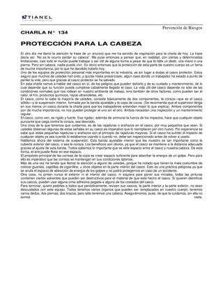 Prevención de Riesgos
CHARLA N° 134

PROTECCIÓN PARA LA CABEZA
El otro día me llamó la atención la frase de un anuncio que me ha servido de inspiración para la charla de hoy. La frase
decía así: 'No se le ocurra perder su cabeza”. Me puse entonces a pensar que, en realidad, con ciertas y determinadas
limitaciones, casi todo el mundo puede trabajar o ser útil de alguna forma a pesar de que le falte un dedo, una mano o una
pierna. Pero sin cabeza, nadie puede vivir. Es obvio entonces que la protección de esta parte de nuestro cuerpo es un tema
de mucha importancia, por lo que he decidido tratarlo hoy.
Uno de los equipos de protección personal más importantes en la industria, es sin lugar a dudas el casco protector. Estoy
seguro que muchos de ustedes han oído, y quizás hasta presenciado, algún caso donde un trabajador ha estado a punto de
perder la vida, pero que gracias al casco protector se ha salvado.
En esta charla vamos a hablar del casco en sí, de los peligros que pueden dañarlo y de su cuidado y mantenimiento, de lo
cual depende que su función pueda cumplirse cabalmente llegado el caso. La vida útil del casco depende no sólo de las
condiciones normales que nos rodean en nuestro ambiente de trabajo, sino también de otros factores, como pueden ser el
calor, el frío, productos químicos, rayos ultravioletas, etc.
El casco, como lo sabe la mayoría de ustedes, consiste básicamente de dos componentes, la coraza—que es el casco
sólido—y la suspensión interior, formada por la banda ajustable y la copa de cocos. (Se recomienda que el supervisor tenga
en sus manos un casco durante la charla para que los trabajadores entiendan mejor lo que explica). Ambos componentes
son de mucha importancia, no nos pueden proteger el uno sin el otro. Ambos necesitan una inspección y un mantenimiento
regular.
El casco, como ven, es rígido y fuerte. Esa rigidez, además de aminorar la fuerza de los impactos, hace que cualquier objeto
punzante que caiga contra la coraza, sea desviado.
Una cosa de la que tenemos que cuidarnos, es de las rajaduras o arañazos en el casco, por muy pequeños que sean. Si
ustedes observan algunas de estas señales en su casco es imperativo que lo reemplacen por otro nuevo. Por experiencia se
sabe que estas pequeñas rajaduras o arañazos son el principio de rajaduras mayores. Si el casco ha sufrido el impacto de
cualquier objeto ya sea cuando lo estábamos usando o cuando no, debe ser inspeccionado antes de volver a usarlo.
Hablemos ahora del sistema de suspensión. Esta banda ajustable interior que les muestro es tan importante como la
cubierta exterior del casco, o sea la coraza. Los beneficios son obvios, ya que el casco se mantiene a la distancia adecuada
gracias al ajuste de esta banda. Todos sabemos lo importante que es este espacio entre el casco y nuestra cabeza. De esta
forma, el aire puede flotar en ese espacio.
El propósito principal de las correas de la copa es crear espacio suficiente pare absorber la energía de un golpe. Pero para
ello es imperativo que las correas se mantengan en sus condiciones óptimas.
Más de una vez he tenido que llamar la atención a alguno de ustedes, porque he notado que tienen la mala costumbre de
colocar guantes, cajetillas de cigarrillos, u otros objetos en la parte interior del casco. Esto es una práctica peligrosa ya que
se anula el espacio de absorción de energía de los golpes y no podrá protegernos en caso de un accidente.
Otra cosa, no pinten nunca el exterior ni el interior del casco, ni siquiera pare poner sus iniciales, todas las pinturas
contienen ciertos solventes que pueden ser destructivos pare el material de que está hecho el casco. Si quieren identificar
sus cascos, pueden usar alguna cinta adhesiva pegada a alguno de los costados del casco.
Para terminar, quiero pedirles a todos que periódicamente, revisen sus cascos, la parte interior y la parte exterior, no sean
descuidados con este equipo. Todos tenemos varios órganos que pueden ser remplazados en nuestro cuerpo, tenemos
varios dedos, dos piernas, dos brazos, pero sólo tenemos una cabeza. Asegurémonos, pues, de que la cuidamos, sin ella no
somos
nada.

 