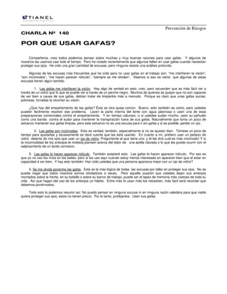 Prevención de Riesgos
CHARLA Nº 140

POR QUE USAR GAFAS?
Compañeros, creo todos podemos pensar sobre muchas y muy buenas razones para usar gafas. Y algunos de
nosotros las usamos casi todo el tiempo. Pero he notado recientemente que algunos fallan en usar gafas cuando necesitan
proteger sus ojos. He oído una gran cantidad de excusas, pero ninguna resiste una análisis profundo.
Algunas de las excusas más frecuentes que he oído para no usar gafas en el trabajo son: “me interfieren la visión“,
“son incómodos”, “me hacen parecer ridículo”, “siempre se me olvidan”. Veamos si eso es cierto que algunas de estas
excusas tienen algún sentido.
1. Las gafas me interfieren la visión. Hay algo de verdad en esto, creo, pero recuerden que es más fácil ver a
través de un vidrio que lo que se puede ver a través de un parche negro. Muchos de quienes se quejan que no son capaces
de ver bien a causa de sus gafas, debían tratar de limpiarlos más a menudo. Porque es claro que unas gafas sucias,
polvosas, tiznadas la recortan su visión.
¿Que hay del empañamiento de las gafas? Ésta es otra queja común. Bueno, esto también es cierto, pero ustedes
pueden fácilmente resolver ese problema. Laven la parte interna del lente con agua jabonosa o usen una de esas
preparaciones comerciales contra el empañamiento. Y en tiempo caluroso, o si ustedes sudan mucho, usen su pañuelo
como una banda contra el sudor para mantener la transpiración fuera de sus gafas. Naturalmente que toma un poco de
esfuerzo mantener sus gafas limpias, pero este esfuerzo no es una excusa para ir sin gafas y si es posible, perder un ojo.
2. Las gafas son incómodas. Esto es verdad, también, especialmente si no se ajustan bien. Tómese un poco de
tiempo para ajustarlas y escasamente se dará cuenta que las está usando. En cuanto a mí, prefiero usar un pedazo de
vidrio delante de mis ojos que usar un ojo de vidrio. Pregúntenle al que tiene uno, y él les dirá cuál es más incómodo! Y si
la incomodidad de los anteojos le molesta piensen acerca del dolor de una astilla clavada o lo que les puede ocurrir con el
salpicamiento de un ácido corrosivo.
3. Las gafas lo hacen aparecer ridículo. También aceptaré esto. Las gafas lo hacen aparecer ridículo. Por eso es
que yo no uso los míos en los bailes, pero si los uso aquí cuando estoy menos interesado en aparecer bien que el estar en
capacidad d ver bien. Y hay esto también: Han oído ustedes que una persona aparezca mejor con un ojo de vidrio?
4. Se me olvida ponerme las gafas. Esta es la más lógica de todas las excusas por fallar en proteger sus ojos. No se
puede negar que todos nosotros somos olvidadizos a veces. Pero aquella ocasión que ustedes dejan sus anteojos
montados sobre la frente, en su bolsillo o sobre su banco de trabajo, puede ser el lapso de memoria más costoso de toda su
vida. Así que hagan del uso de los anteojos un hábito. Entre más lo usan más los necesitan, más fácil será recordar que
debemos ponérnoslos.
Todo esto lo podemos resumir así: No puedo pensar en ninguna excusa ni en ninguna razón valedera para que nadie
quiera proteger sus ojos, estos no tienen precio. Por lo tanto, protéjanlos. Usen sus gafas.

 