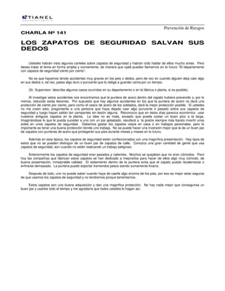 Prevención de Riesgos
CHARLA Nº 141

LOS ZAPATOS DE SEGURIDAD SALVAN SUS
DEDOS
Ustedes habrán visto algunos carteles sobre zapatos de seguridad y habrán oído hablar de ellos mucho antes. Pero
deseo tratar el tema en forma amplia y conveniente, de manera que ojalá puedan llamarnos en lo futuro “El departamento
con zapatos de seguridad ciento por ciento”.
No es que hayamos tenido accidentes muy graves en los pies o dedos, pero de vez en cuando alguien deja caer algo
en sus dedos o, tal vez, patea algo duro o punzante que lo obliga a guardar cama por un tiempo.
(Sr. Supervisor: describa algunos casos ocurridos en su departamento o en la fábrica o planta, si es posible).
Al investigar estos accidentes nos encontramos que la puntera de acero dentro del zapato hubiera prevenido o, por lo
menos, reducido estas lesiones. Por supuesto que hay algunos accidentes en los que la puntera de acero no dará una
protección de ciento por ciento, pero como el casco de acero de los soldados, dará la mejor protección posible. Si ustedes
no me creen esto, pregúntenle a una persona que haya dejado caer algo punzante o pesado sobre sus zapatos de
seguridad y luego hayan salido tan campantes sin lesión alguna. Reconozco que en éstos días parezca económico usar
nuestros antiguos zapatos en la planta. La idea no es mala, excepto que pueda costar un buen pico a la larga.
Imaginándose lo que le pueda suceder a uno con un pie aplastado, resultará a la postre siempre más barato invertir unos
soles en unos zapatos de seguridad. Debemos gastar los zapatos viejos en casa o en trabajos personales, pero lo
importante es tener una buena protección donde uno trabaja. No se puede hacer una inversión mejor que la de un buen par
de zapatos con punteras de acero que protegerán sus pies durante meses y meses en lo futuro.
Además en esta época, los zapatos de seguridad están confeccionados con una magnífica presentación. Hay tipos de
estos que no se pueden distinguir de un buen par de zapatos de calle. Conozco una gran cantidad de gente que usa
zapatos de seguridad, aún cuando no estén realizando un trabajo peligroso.
Anteriormente los zapatos de seguridad eran pesados y calientes. Muchos se quejaban que no eran cómodos. Pero
hoy las compañías que fabrican estos zapatos se han dedicado a mejorarlos para hacer de ellos algo muy cómodo, de
buena presentación, inmejorable calidad. El aislamiento dentro de la puntera evita que el zapato pueda recalentarse o
enfriarse demasiado. La puntera puede soportar tremendos pesos siendo sumamente liviana.
Después de todo, uno no puede saber cuando haya de caerle algo encima de los pies, por eso es mejor estar seguros
de que usamos los zapatos de seguridad y no tendremos porque lamentarnos.
Estos zapatos son una buena adquisición y dan una magnifica protección. No hay nada mejor que conseguirse un
buen par y usarlos todo el tiempo y me agradaría que todos ustedes lo hagan así.

 