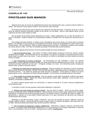Prevención de Riesgos
CHARLA Nº 142

PROTEJAN SUS MANOS

Después de los ojos, las manos son probablemente la parte más importante del cuerpo, cuando se trata de realizar un
trabajo. Sus manos son las que ganan el salario. Sus manos son, pues, preciosas.
Sin embargo son ellas las que más se lesionan que cualquiera otra parte del cuerpo. En general, cerca de un 25 por
ciento de todas las lesiones industriales suceden en las manos o en los dedos. Esto es, claro apenas natural, ya que
realizamos casi todo nuestro trabajo con ellas.
Aún las gentes de las oficinas pueden lastimarse sus manos. Pueden golpeárselas con un cajón del escritorio o al
cerrar un archivador. Pueden romperse una uña llamando por teléfono. O pueden sufrir una infección con el pinchazo de un
alfiler.
Para ustedes que están haciendo un trabajo mucho más peligroso que el de la oficina, sus manos están en mayores
peligros. Sin embargo no tienen porque ocurrir accidentes en las manos. A pesar de la habilidad de sus manos, ellas no son
las que piensan. Son sus servidoras. Ellas van donde ustedes quieran que vayan. Corresponde a ustedes, pues, proteger
sus manos, pensar en ellas. Si lo hacen es probable que puedan mantenerlas lejos de todo accidente.
¿Cuáles son algunas de las maneras en que se pueden proteger las manos de lesiones?
1. Usar la herramienta correcta. Usar la llave, el martillo, el destornillador, la palanca, el cincel, etc. del tipo y tamaño
apropiado para el trabajo. Una herramienta que es muy pesada o muy liviana muy grande o muy pequeña para el oficio,
puede causar una lesión seria en las manos. Y usar una llave por un martillo o unos alicates como llave, pueden arruinar las
manos o el equipo.
2. Usar herramientas en buenas condiciones. Las herramientas con filos embotados o ramas, con cabezas
desportilladas, mangos agrietados quijadas robadas, son todas potencialmente peligrosas para sus manos. No usen una
herramienta dañada “solamente una vez más”. Entréguela, consigan una nueva. Una herramienta puede reemplazarse
todos los días, un dedo no hay como hacerlo.
3. Mantenga sus manos lejos de maquinarias en operación. Antes de empezar una reparación su primer movimiento
debe ser hacia el cierre del interruptor. Muchas manos han sido amputadas o aplastadas porque el trabajador ha hecho otro
movimiento primero. Y no olviden las guardas que están allí para su protección. Nunca operen su máquina sin que la
guarda esté en su sitio. Mantengan sus manos siempre protegidas. Un movimiento sin guardas puede ser muy costoso
4. Tener cuidado en el manejo de materiales. Usen sus guantes cuando estén manipulando cualquier cosa aguda,
desafilada, dentellada, astillada. Saquen sus manos oportunamente cuando apilen materiales, no las convierta en un
sándwich, prensándolas o aplastándolas.
Si usamos nuestros guantes según las instrucciones, no estamos confiando en la suerte, estamos protegiéndonos
contra lesiones serias.
Y recuerden muy bien: No usen guantes cuando estén trabajando en maquinaria.
5. Mantener las manos limpias de químicos irritantes. Hay que evitar el contacto directo con los ácidos, álcalis,
solventes, aceites para cortar y productos petrolíferos. Estos productos químicos pueden causar agrietamiento, sequedad,
quemaduras y condiciones de la piel que pueden conducir a la pueden conducir a la pérdida de meses de trabajo. El
agrietamiento y rupturas de la piel pueden también pavimentar la vía para infecciones por gérmenes que produzcan
envenenamiento de la sangre.
Mantengan su piel libre de grasas, mugre e irritaciones. Hay que usar guantes de caucho o plásticos cuando se
manejan materias irritantes. Hay que lavarse las manos con jabón suave o un producto apropiado y esto quiere decir que
no deben utilizarse productos para limpiar ropa, trementina alcohol o solventes.
6. Hay que tratarse las raspaduras, cortadas y astillamientos. “Solamente un rasguño”, puede ser una última frase.
Un raspón, un arañazo puede desarrollarse rápidamente en un envenenamiento de la sangre conduciendo a meses de
cama, o una amputación y, tal vez, la muerte. Consiga primeros auxilios, inmediatamente.

 