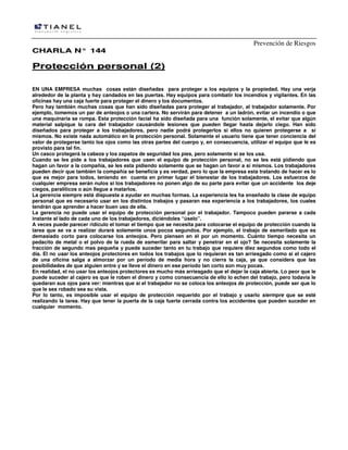 Prevención de Riesgos
CHARLA N° 144

Protección personal (2)
EN UNA EMPRESA muchas cosas están diseñadas para proteger a los equipos y la propiedad. Hay una verja
alrededor de la planta y hay candados en las puertas. Hay equipos para combatir los incendios y vigilantes. En las
oficinas hay una caja fuerte para proteger el dinero y los documentos.
Pero hay también muchas cosas que han sido diseñadas para proteger al trabajador, al trabajador solamente. Por
ejemplo, tomemos un par de anteojos o una cartera. No servirán para detener a un ladrón, evitar un incendio o que
una maquinaria se rompa. Esta protección facial ha sido diseñada para una función solamente, el evitar que algún
material salpique la cara del trabajador causándole lesiones que pueden llegar hasta dejarlo ciego. Han sido
diseñados para proteger a los trabajadores, pero nadie podrá protegerlos si ellos no quieren protegerse a sí
mismos. No existe nada automático en la protección personal. Solamente el usuario tiene que tener conciencia del
valor de protegerse tanto los ojos como las otras partes del cuerpo y, en consecuencia, utilizar el equipo que le es
provisto para tal fin.
Un casco protegerá la cabeza y los zapatos de seguridad los pies, pero solamente si se los usa.
Cuando se les pide a los trabajadores que usen el equipo de protección personal, no se les está pidiendo que
hagan un favor a la compañía, se les esta pidiendo solamente que se hagan un favor a sí mismos. Los trabajadores
pueden decir que también la compañía se beneficia y es verdad, pero lo que la empresa esta tratando de hacer es lo
que es mejor para todos, teniendo en cuenta en primer lugar el bienestar de los trabajadores. Los esfuerzos de
cualquier empresa serán nulos si los trabajadores no ponen algo de su parte para evitar que un accidente los deje
ciegos, paralíticos o aún llegue a matarlos.
La gerencia siempre está dispuesta a ayudar en muchas formas. La experiencia les ha enseñado la clase de equipo
personal que es necesario usar en los distintos trabajos y pasaran esa experiencia a los trabajadores, los cuales
tendrán que aprender a hacer buen uso de ella.
La gerencia no puede usar el equipo de protección personal por el trabajador. Tampoco pueden pararse a cada
instante al lado de cada uno de los trabajadores, diciéndoles “úselo”.
A veces puede parecer ridículo el tomar el tiempo que se necesita para colocarse el equipo de protección cuando la
tarea que se va a realizar durará solamente unos pocos segundos. Por ejemplo, el trabajo de esmerilado que es
demasiado corto para colocarse los anteojos. Pero piensen en él por un momento. Cuánto tiempo necesita un
pedacito de metal o el polvo de la rueda de esmerilar para saltar y penetrar en el ojo? Se necesita solamente la
fracción de segundo mas pequeña y puede suceder tanto en tu trabajo que requiere diez segundos como todo el
día. El no usar los anteojos protectores en todos los trabajos que lo requieran es tan arriesgado como si el cajero
de una oficina salga a almorzar por un período de media hora y no cierra la caja, ya que considera que las
posibilidades de que alguien entre y se lleve el dinero en ese período tan corto son muy pocas.
En realidad, el no usar los anteojos protectores es mucho más arriesgado que el dejar la caja abierta. Lo peor que le
puede suceder al cajero es que le roben el dinero y como consecuencia de ello lo echen del trabajo, pero todavía le
quedaran sus ojos para ver: mientras que si el trabajador no se coloca los anteojos de protección, puede ser que lo
que le sea robado sea su vista.
Por lo tanto, es imposible usar el equipo de protección requerido por el trabajo y usarlo siermpre que se esté
realizando la tarea. Hay que tener la puerta de la caja fuerte cerrada contra los accidentes que pueden suceder en
cualquier momento.

 