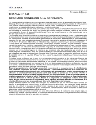 Prevención de Riesgos
CHARLA N° 145

DEBEMOS CONDUCIR A LA DEFENSIVA
Hoy vamos a dedicar la charla a un tema muy importante, sobre todo cuando se trata de la prevención de accidentes fuera
del trabajo. El tema es la conducción defensiva. Muchos de nosotros conducimos automóviles u otro tipo de vehículo ya sea
como parte del trabajo diario o para nuestras actividades fuera del trabajo. Sin embargo, en muchas ocasiones no
cumplimos con las reglas de tránsito y nos habituamos a cometer imprudencias.
Pero veamos primeramente qué es la conducción defensiva o el manejo defensivo, como se llama más comúnmente. Según
las autoridades de tránsito es una técnica que consiste en conducir evitándose accidentes a pesar de las acciones
incorrectas de los demás y de las condiciones del tiempo. Fíjense que lo más importante es evitar accidentes, por eso se
dice que hay que conducir a la defensiva.
Como ustedes saben el uso del automóvil se ha generalizado grandemente y debido a ello el tránsito a través de las calles
de las ciudades se hace cada vez más congestionado y difícil. Con el aumento de automóviles y de conductores, también
han aumentado los accidentes de tránsito debido, principalmente al error humano. Antes de continuar quiero detenerme y
preguntar ¿Por qué creen ustedes que se puede afirmar que la mayoría de los accidentes de tránsito son causados por el
error humano? (El supervisor debe invitar a los trabajadores a que expongan sus opiniones para que haya participación).
Es muy posible que, mientras viajamos al trabajo o cuando vamos de paseo veamos a muchos conductores cometer
imprudencias, violaciones y maniobras inadecuadas. Estas manifestaciones en algunos casos no llegan a provocar accidentes, pero siempre son indicaciones de comportamientos inseguros y de conducción inadecuada. Muchas veces nosotros
mismos actuamos de forma similar y no somos capaces de criticarnos porque generalmente el ser humano se resiste a
reconocer sus errores. Incluso llegamos al extremo de que conociendo todas las imprudencias que cometemos en el
tránsito, seguimos cometiéndolas a diario. Por ejemplo, tú Pedro (el supervisor debe sustituir este nombre por el de uno de
sus trabajadores que tenga un automóvil y que conduzca) dinos si cuando te montas en tu automóvil te abrochas el cinturón
de protección o cinturón de seguridad. (El supervisor debe esperar la respuesta del trabajador y partir de su respuesta, así
sea positiva).
En realidad vemos conductores que no usan los cinturones de protección porque no se dan cuenta que el instante que
pierden en abrochárselos antes de arrancar el auto, puede ser de vital importancia en caso de un accidente. Los cinturones
de protección, tal como los resguardos de la maquinarla, se han instalado para protegernos, entonces por qué no usarlos.
Otra condición insegura es conducir con una sola mano. No se han fijado que algunos conductores conducen con una mano
en el volante y la otra descansando en la ventanilla? Pues esa es una práctica inadecuada porque las dos manos deben ir
siempre en el volante para poder maniobrar adecuadamente.
Otro error que posiblemente ustedes hayan presenciado frecuentemente es conducir a exceso de velocidad, sobre
todo cuando las condiciones del tiempo no son propicias. La velocidad debe adecuarse a las condiciones del
tiempo porque no es lo mismo conducir sobre pavimento seco que sobre pavimento mojado: los neumáticos no se
adhieren a la carretera con la fuerza suficiente cuando está mojada. Es posible que al ir a mucha velocidad el
vehículo se deslice al aplicar los frenos y pueda chocar a otro vehículo que está al lado o al que va adelante. A
propósito, seguramente ustedes se habrán fijado que muchos conductores no mantienen la distancia adecuada v
se acercan demasiado al vehículo que tienen delante. Si se les presenta una emergencia, no tienen tiempo pare
frenar. Muchos choques se producen precisamente por no mantener la distancia adecuada, la cual depende de la
velocidad. Mientras mayor sea la velocidad mayor debe ser la distancia entre los vehículos.
Siempre debemos conducir con mucha precaución pero hay momentos en que esa precaución debe duplicarse, por
ejemplo, en las intersecciones. Hay que reducir la velocidad cuando nos acercamos a una intersección porque puede suceder que otro vehículo no obedezca la señal de tránsito y a pesar de que nosotros tengamos el derecho de pasar, se
produzca un choque que pueda traernos graves consecuencias. También debemos reducir la velocidad en áreas donde
sabemos que hay parques, escuelas y cruces de ferrocarril.
Todos estos puntos que hemos mencionado son parte del manejo defensivo. Si practicamos estas simples reglas, no
tendremos que lamentar trágicos accidentes. Si conducimos defensivamente estaremos protegiéndonos nosotros mismos y
estaremos defendiendo la vida de los que viajan con nosotros. -

 