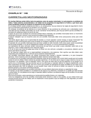 Prevención de Riesgos
CHARLA N° 148

CARRETILLAS MOTORIZADAS
En muchas fábricas existe tráfico tanto de peatones como de equipo motorizado, lo cual presenta un problema de
tráfico. Todos estamos acostumbrados a oír hablar de los programas de seguridad en el tráfico y qué hacer pare
evitar accidentes cuando se conduce un automóvil en las carreteras.
En el trabajo también existen problemas de tráfico y, en consecuencia, hay que observar las reglas de seguridad lo mismo
que si se estuviese conduciendo en la carretera o en una ciudad.
Sin embargo, el problema de las fábricas es un poco diferente. En las carreteras los vehículos van a velocidades mucho
más altas que las carretillas motorizadas van en las "carreteras" de las fábricas, pero hay que admitir que las carretillas motorizadas son peligrosas desde otro punto de vista.
A pesar de que en las carreteras los camiones también llevan materiales, las carretillas motorizadas tienen un movimiento
combinado horizontal y vertical, lo que aumenta los peligros de la operación.
Cualquier trabajador que se encuentra cerca de una carretilla motorizada debe tomar precauciones extras pare evitar
lesiones.
¿Ha tenido alguien alguna vez la oportunidad de estudiar a un buen operador cuando maneja un equipo motorizado? Se
necesita un buen entrenamiento para mover el equipo en el espacio reducido en que en general tiene que moverse.
El operador de una carretilla motorizada tiene que tener cuidado en todo momento. Entre otras cosas, existe la posibilidad
de que pueda atropellar a uno de los trabajadores al doblar una esquina, si no es lo suficientemente cuidadoso.
Los operadores de estos vehículos reciben instrucciones de que tienen que andar a poca velocidad, sobre todo en las
esquinas, y tener cuidado especial en las "esquinas ciegas».
A fin de no tener que frenar de golpe pare evitar el chocar con otro vehículo o atropellar a una persona, deberán usar la
bocina pare llamar la atención.
En las esquinas ciegas parte de la responsabilidad corresponde a los peatones. Esto significa que ellos deben estar
preparados pare protegerse de un vehículo qué se presente inesperadamente.
Las carretillas motorizadas deberán ser usadas únicamente pare manejar y levantar materiales y no para transportar
personas. Tanto el operario como los trabajadores deben observar siempre esta regla.
El conductor de una carretilla motorizada tiene bastantes cosas de qué ocuparse, por lo tanto toda la ayuda que se Ie puede
prestar le será de utilidad. Deben evitarse las paradas repentinas a fin de evitar que la carga se caiga y lesione a los que se
encuentran a su alrededor, como al operador mismo. Una forma de evitar esto es que los peatones no se pongan en el
camino de un montacargas. Hay que recordar que es muy difícil para un operador detener la máquina rápidamente, sobre
todo cuando lleva una carga pesada. Otro error común que cometen los operadores de estas carretillas es que viajan con la
carga demasiado alta. Esto es peligroso, ya que pueden hacer volcar al vehículo al doblar una esquina. La carga debe
llevarse siempre a unos pocos centímetros del piso.
Nunca deberá sobrecargarse una carretilla motorizada, sino que deberá observarse siempre su capacidad de carga.
El manejar una de estas carretillas en una plataforma de carga es muy diferente a manejarla en un pasillo que está marcado
a ambos lados. En una plataforma de carga, el operador deberá mantener una distancia segura de los bordes a fin de evitar
caer en el vacío.
Otra forma de ayudar a estos operadores es manteniendo los pasillos limpios y sin materiales.
Tanto los trabajadores como las carretillas motorizadas tienen derecho a estar en los pasillos, ya que ambos tienen que
moverse durante las horas de trabajo; pero la cooperación mutua ayudará a que se trabaje con más seguridad y se eviten
accidentes innecesarios.

 