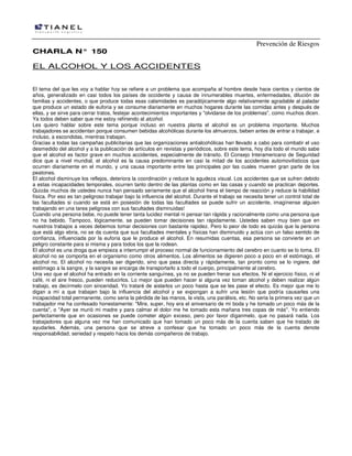 Prevención de Riesgos
CHARLA N° 150

EL ALCOHOL Y LOS ACCIDENTES
El tema del que les voy a hablar hoy se refiere a un problema que acompaña al hombre desde hace cientos y cientos de
años, generalizado en casi todos los países de occidente y causa de innumerables muertes, enfermedades, dilución de
familias y accidentes, o que produce todas esas calamidades es paradójicamente algo relativamente agradable al paladar
que produce un estado de euforia y se consume diariamente en muchos hogares durante las comidas antes y después de
ellas, y se sirve para cerrar tratos, festejar acontecimientos importantes y "olvidarse de los problemas", como muchos dicen.
Ya todos deben saber que me estoy refiriendo al alcohol.
Les quiero hablar sobre este tema porque incluso en nuestra planta el alcohol es un problema importante. Muchos
trabajadores se accidentan porque consumen bebidas alcohólicas durante los almuerzos, beben antes de entrar a trabajar, e
incluso, a escondidas, mientras trabajan.
Gracias a todas las campañas publicitarias que las organizaciones antialcohólicas han llevado a cabo para combatir el uso
desmedido del alcohol y a la publicación de artículos en revistas y periódicos, sobre este tema, hoy día todo el mundo sabe
que el alcohol es factor grave en muchos accidentes, especialmente de tránsito. El Consejo Interamericano de Seguridad
dice que a nivel mundial, el alcohol es la causa predominante en casi la mitad de los accidentes automovilísticos que
ocurren diariamente en el mundo, y una causa importante entre las principales por las cuales mueren gran parte de los
peatones.
El alcohol disminuye los reflejos, deteriora la coordinación y reduce la agudeza visual. Los accidentes que se sufren debido
a estas incapacidades temporales, ocurren tanto dentro de las plantas como en las casas y cuando se practican deportes.
Quizás muchos de ustedes nunca han pensado seriamente que el alcohol frena el tiempo de reacción y reduce la habilidad
física. Por eso es tan peligroso trabajar bajo la influencia del alcohol. Durante el trabajo se necesita tener un control total de
las facultades si cuando se está en posesión de todas las facultades se puede sufrir un accidente, imagínense alguien
trabajando en una tarea peligrosa con sus facultades disminuidas!
Cuando una persona bebe, no puede tener tanta lucidez mental ni pensar tan rápida y racionalmente como una persona que
no ha bebido. Tampoco, lógicamente, se pueden tomar decisiones tan rápidamente. Ustedes saben muy bien que en
nuestros trabajos a veces debemos tomar decisiones con bastante rapidez. Pero lo peor de todo es quizás que la persona
que está algo ebria, no se da cuenta que sus facultades mentales y físicas han disminuido y actúa con un falso sentido de
confianza, influenciada por la euforia que le produce el alcohol. En resumidas cuentas, esa persona se convierte en un
peligro constante para si misma y para todos los que la rodean.
El alcohol es una droga que empieza a interrumpir el proceso normal de funcionamiento del cerebro en cuanto se lo toma. El
alcohol no se comporta en el organismo como otros alimentos. Los alimentos se digieren poco a poco en el estómago, el
alcohol no. El alcohol no necesita ser digerido, sino que pasa directa y rápidamente, tan pronto como se lo ingiere, del
estómago a la sangre, y la sangre se encarga de transportarlo a todo el cuerpo, principalmente al cerebro.
Una vez que el alcohol ha entrado en la corriente sanguínea, ya no se pueden frenar sus efectos. Ni el ejercicio físico, ni el
café, ni el aire fresco, pueden reducirlos. Lo mejor que pueden hacer si alguna vez toman alcohol y deben realizar algún
trabajo, es decírmelo con sinceridad. Yo trataré de aislarlos un poco hasta que se les pase el efecto. Es mejor que me lo
digan a mí a que trabajen bajo la influencia del alcohol y se expongan a sufrir una lesión que podría causarles una
incapacidad total permanente, como seria la pérdida de las manos, la vista, una parálisis, etc. No seria la primera vez que un
trabajador me ha confesado honestamente: "Mire, super, hoy era el aniversario de mi boda y he tomado un poco más de la
cuenta", o "Ayer se murió mi madre y para calmar el dolor me he tomado esta mañana tres copas de más". Yo entiendo
perfectamente que en ocasiones se puede cometer algún exceso, pero por favor díganmelo, que no pasará nada. Los
trabajadores que alguna vez me han comunicado que han tomado un poco más de la cuenta saben que he tratado de
ayudarles. Además, una persona que se atreve a confesar que ha tomado un poco más de la cuenta denote
responsabilidad, seriedad y respeto hacia los demás compañeros de trabajo.

 