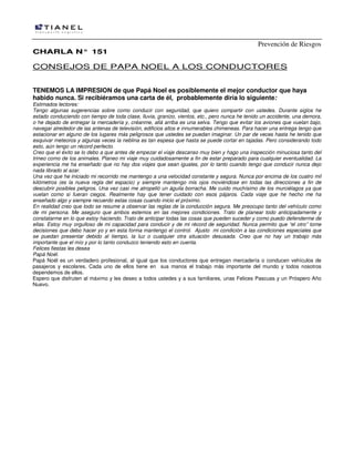 Prevención de Riesgos
CHARLA N° 151

CONSEJOS DE PAPA NOEL A LOS CONDUCTORES
TENEMOS LA IMPRESION de que Papá Noel es posiblemente el mejor conductor que haya
habido nunca. Si recibiéramos una carta de él, probablemente diría lo siguiente:
Estimados lectores:
Tengo algunas sugerencias sobre como conducir con seguridad, que quiero compartir con ustedes. Durante siglos he
estado conduciendo con tiempo de toda clase, lluvia, granizo, vientos, etc., pero nunca he tenido un accidente, una demora,
o he dejado de entregar la mercadería y, créanme, allá arriba es una selva. Tengo que evitar los aviones que vuelan bajo,
navegar alrededor de las antenas de televisión, edificios altos e innumerables chimeneas. Para hacer una entrega tengo que
estacionar en alguno de los lugares más peligrosos que ustedes se puedan imaginar. Un par de veces hasta he tenido que
esquivar meteoros y algunas veces la neblina es tan espesa que hasta se puede cortar en tajadas. Pero considerando todo
esto, aún tengo un récord perfecto.
Creo que el éxito se lo debo a que antes de empezar el viaje descanso muy bien y hago una inspección minuciosa tanto del
trineo como de los animales. Planeo mi viaje muy cuidadosamente a fin de estar preparado para cualquier eventualidad. La
experiencia me ha enseñado que no hay dos viajes que sean iguales, por lo tanto cuando tengo que conducir nunca dejo
nada librado al azar.
Una vez que he iniciado mi recorrido me mantengo a una velocidad constante y segura. Nunca por encima de los cuatro mil
kilómetros (es la nueva regla del espacio) y siempre mantengo mis ojos moviéndose en todas las direcciones a fin de
descubrir posibles peligros. Una vez casi me atropelló un águila borracha. Me cuido muchísimo de los murciélagos ya que
vuelan como si fueran ciegos. Realmente hay que tener cuidado con esos pájaros. Cada viaje que he hecho me ha
enseñado algo y siempre recuerdo estas cosas cuando inicio el próximo.
En realidad creo que todo se resume a observar las reglas de la conducción segura. Me preocupo tanto del vehículo como
de mi persona. Me aseguro que ambos estemos en las mejores condiciones. Trato de planear todo anticipadamente y
constatarme en lo que estoy haciendo. Trato de anticipar todas las cosas que pueden suceder y como puedo defenderme de
ellas. Estoy muy orgulloso de mi capacidad para conducir y de mi récord de seguridad. Nunca permito que “el otro” tome
decisiones que debo hacer yo y en esta forma mantengo el control. Ajusto mi condición a las condiciones especiales que
se puedan presentar debido al tiempo, la luz o cualquier otra situación desusada. Creo que no hay un trabajo más
importante que el mío y por lo tanto conduzco teniendo esto en cuenta.
Felices fiestas les desea
Papá Noél.
Papá Noél es un verdadero profesional, al igual que los conductores que entregan mercadería o conducen vehículos de
pasajeros y escolares. Cada uno de ellos tiene en sus manos el trabajo más importante del mundo y todos nosotros
dependemos de ellos.
Espero que disfruten al máximo y les deseo a todos ustedes y a sus familiares, unas Felices Pascuas y un Próspero Año
Nuevo.

 