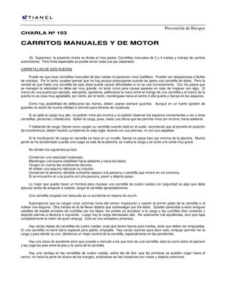 Prevención de Riesgos
CHARLA Nº 153

CARRITOS MANUALES Y DE MOTOR
(Sr. Supervisor: la presente charla se divide en tres partes: Carretillas manuales de 2 y 4 ruedas y manejo de carritos
automotores. Para fines especiales se puede tomar cada una por separado).
CARRETILLAS DE DOS RUEDAS
Puede ser que esas carretillas manuales de dos ruedas no parezcan unos Cadillacs. Pueden ser despaciosas y fáciles
de manejar. Por lo tanto, pueden pensar que no hay porque preocuparse cuando se opera una carretilla de éstas. Pero la
verdad es que hasta una carretilla de esta clase puede causar dificultades si no se usa correctamente. Con los pasos que
se manejan la velocidad no debe ser muy grande, no tanto como para causar pesares en caso de tropezar con algo. El
marco de una puerta por ejemplo: estrujarse, apretarse, pellizcarse la mano entre el mango de una carretilla y el marco de la
puerta no es cosa muy agradable, por cierto, por lo tanto, manténgase hacia el centro d ella puerta y fíjense en los espacios.
Como hay posibilidad de pellizcarse las manos, deben usarse siempre guantes. Aunque en un fuerte apretón de
guantes no serán de mucha utilidad si servirán para librarse de rozaduras.
Si se apila la carga muy alto, no podrán mirar por encima y no podrán observar los espacios convenientes o ver a otras
carretillas, personas u obstáculos. Apilen la carga, pues, hasta una altura que les permita mirar por encima, hacia adelante.
Y hablando de carga, fíjense como cargan su carretilla cuando está en el suelo, recordando que al ponerla en posición
de transferencia, deben hacerlo cumpliendo la vieja regla: levante con sus piernas, no con sus espaldas.
Si la movilización de carga en carretilla se hace en un muelle, fíjense en pasar bien por encima de la plancha. Mucha
gente se ha accidentado cuando una ruega se sale de la plancha, se vuelca la carga y se sufre una caída muy grave.
No olviden los siguientes puntos:
Conserven una velocidad moderada;
Mantengan una buena visibilidad hacia adelante y hacia los lados;
Tengan en cuenta las condiciones del piso;
Al voltear una esquina reduzcan su impulso;
Conserven la derecha, dándole suficiente espacio a la persona o carretilla que viniere en vía contraria.
Si se encuentra en una puerta con otra persona, paren y déjenlo pasar.
Lo mejor que pueda hacer un hombre para manejar una carretilla de cuatro ruedas con seguridad es algo que debe
ejecutar antes de empezar a rodarla: cargar la carretilla apropiadamente.
Una carretilla cargada con descuido es un accidente en espera de ocurrir.
Supongamos que se cargan unos cartones fuera del centro: tropezarán y caerán al primer golpe de la carretilla o al
voltear una esquina. Otra trampa es la de llevar objetos que sobresalgan por los lados. Quedan parecidas a esos antiguos
caballos de batalla erizados de cuchillas por los lados: los jinetes se lanzaban a la carga y las cuchillas iban cortando y
dejando piernas a derecha e izquierda. Luego hay la carga demasiado alta. No solamente mal equilibrada, sino que tapa
completamente la visión de quien empuja. Esta es una verdadera amenaza.
Hay varias clases de carretillas de cuatro ruedas: unas que tienen barras para tirarlas, otras que deben ser empujadas.
Si una carretilla no tiene barra especial para jalarla, empújela. Hay varias razones para decir esto, empujar permite ver la
carga y para dónde va uno, dándonos un mejor control de la carretilla, especialmente en las pendientes.
Hay una clase de accidente serio que sucede a menudo a los que tiran de una carretilla: esta se corre sobre el operario
y les coge los pies entre el piso y la cama de la carretilla.
Hay una ventaja en las carretillas de cuatro ruedas, sobre las de dos: que las primeras se pueden coger hacia el
centro, no hacia la parte de afuera de los mangos, evitándose así las rozaduras con cosas u objetos exteriores.

 