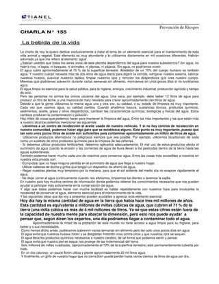 Prevención de Riesgos
CHARLA N° 155

La bebida de la vida
La charla de hoy la quiero dedicar exclusivamente a tratar el tema de un elemento esencial para el mantenimiento de toda
vida animal y vegetal. Este elemento es muy abundante y lo utilizamos diariamente en mil ocasiones diferentes. Habrán
adivinado ya que me refiero al elemento 'agua'.
¿Sabían ustedes que todos los seres vivos de este planeta dependemos del agua para nuestra subsistencia? Sin agua, no
habría ríos, ni lagos, ni bosques, ni animales, ni plantas, ni pájaros. Sin agua, no podríamos existir.
El agua cubre aproximadamente el 70 % de la superficie terrestre. Alrededor de un 70% del cuerpo humano es también
agua. Y nuestro cuerpo necesita más de dos litros de agua diaria para digerir la comida, refrigerar nuestro sistema, lubricar
nuestros huesos, suavizar nuestros tejidos, limpiar nuestros ojos y remover los desperdicios que crea nuestro cuerpo.
Mientras que podríamos sobrevivir durante varias semanas sin alimento, moriríamos en unos pocos días si no tuviéramos
agua.
El agua limpia es esencial para la salud pública, para la higiene, energía, crecimiento industrial, producción agrícola y tiempo
de ocio.
Pero las personas no somos los únicos usuarios del agua. Una vaca, por ejemplo, debe beber 12 litros de agua para
producir un litro de leche, y una mazorca de maíz necesita para crecer aproximadamente cien litros de agua.
Debido a que la gente utilizamos la misma agua una y otra vez, su calidad, o su estado de limpieza es muy importante.
Cada vez que usamos agua, su calidad cambia. Cuando añadimos basura, sustancias tóxicas, productos químicos,
sedimentos, aceite, grasa y otros desperdicios, cambian las características químicas, biológicas y físicas del agua. Estos
cambios producen la contaminación o polución.
Hay miles de cosas que podemos hacer para mantener la limpieza del agua. Entre las más importantes y las que están más
a nuestro alcance podemos mencionar las siguientes:
· Llevemos a un centro de recolección el aceite usado de nuestro vehículo. Y si no hay centros de recolección en
nuestra comunidad, podemos hacer algo para que se establezca alguno. Este punto es muy importante, puesto que
tan solo unos pocos litros de aceite son suficientes para contaminar aproximadamente un millón de litros de agua.
· Utilicemos productos alternativos no peligrosos siempre que sea posible. Por ejemplo, utilicemos bicarbonato de soda
como un sustituto de otros productos químicos para la limpieza de las cañerías.
· Si debemos utilizar productos fertilizantes, debemos aplicarlos adecuadamente. El mal uso de estos productos afecta el
suministro de agua cuando la erosión y las corrientes de agua de lluvia llevan a los pesticidas dentro de la tierra hasta las
aguas subterráneas.
También podemos hacer mucho cada uno de nosotros para conservar agua. Entre las cosas más accesibles a nosotros en
nuestra vida privada son:
· Comprobar que no haya ninguna pérdida en el suministro de agua que llega a nuestro hogar.
· Utilizar cabezas de ducha y grifos que tengan un dispositivo de ahorro de agua.
· Regar nuestras plantas muy temprano por la mañana, para que el sol ardiente del medio día no evapore rápidamente el
agua.
· No dejar correr el agua continuamente cuando nos afeitamos, limpiemos los dientes o lavemos la vajilla.
En nuestro país hay muchos centros de información donde podemos obtener los conocimientos necesarios que nos pueden
ayudar a participar más activamente en la conservación del agua.
Y algo que todos podemos hacer con mucha facilidad es hablar repetidamente con nuestros hijos para inculcarles la
necesidad de conservar el agua, elemento esencial para el mantenimiento de la vida.
Y las siguientes ideas que les voy a presentar pueden ayudarles a apreciar este elemento esencial:

Hoy día hay la misma cantidad de agua en la tierra que había hace tres mil millones de años.
Esta cantidad es equivalente a millones de millas cúbicas de agua, que cubren el 71 % de la
tierra (una milla cúbica es más de 4 mil millones de litros. Ya sé que estas cifras están fuera de
Ia capacidad de nuestra mente para abarcar la dimensión, pero esto nos puede ayudar a
pensar que, según dicen los expertos, una día podríamos llegar a contaminar todo el agua.

Aproximadamente la mitad de la población de este mundo no tiene acceso a agua limpia para su higiene, para
beber y o sus necesidades.
Como hemos dicho antes, pudiéramos sobrevivir varias semanas sin alimento pero tan solo unos pocos días sin agua
El agua evita que nuestros huesos rocen y se desgasten frotando unos contra otros y que nuestros ojos se sequen.
El agua lleva los productos químicos necesarios a nuestro cerebro, de tal forma que podamos sentir y pensar.
El agua evita que nuestra piel se seque nos protege de las inclemencias del tierra.
Seis millones de millas cuadradas, (aproximadamente el 12% de la superficie terrestre) está permanentemente cubierta por
hielo.
En un día caluroso, un sauce llorón utiliza y pierde aproximadamente 20 mil litros agua.
Y finalmente, un grifo de nuestro hogar que no cierre bien puede perder hasta varios cientos de litros de agua por día.

 