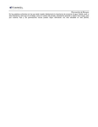 Prevención de Riesgos
No hay palabras suficientes con las que poder resaltar debidamente la importancia de conservar el agua. Debido, pues, a
esta importancia, tanto aquí en el trabajo, como en nuestra vida privada, necesitamos aprender a valorar mas el agua, para
que nuestros hijos y las generaciones futuras puedan seguir disfrutando una vida saludable en este planeta.

 