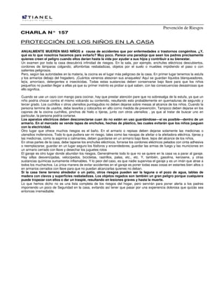 Prevención de Riesgos
CHARLA N° 157

PROTECCIÓN DE LOS NIÑOS EN LA CASA
ANUALMENTE MUEREN MAS NIÑOS a causa de accidentes que por enfermedades o trastornos congénitos. ¿Y,
qué es lo que nosotros hacemos para evitarlo? Muy poco. Parece una paradoja que sean los padres precisamente
quienes creen el peligro cuando ellos darían hasta la vida por ayudar a sus hijos y contribuir a su bienestar.
Un examen por toda la casa descubrirá infinidad de riesgos. En la sala, por ejemplo, enchufes eléctricos descubiertos,
cordones de lámparas colgando, alfombritas resbaladizas, objetos por el suelo o muebles impidiendo el paso o con
salientes peligrosos.
Pero, según las autoridades en la materia, la cocina es el lugar más peligroso de la casa. En primer lugar tenemos la estufa
y los armarios debajo del fregadero. ¡Cuántos venenos atesoran sus anaqueles! Aquí se guardan líquidos blanqueadores,
lejía, amoníaco, detergentes e insecticidas. Todas estas sustancias deben conservarse bajo llave para que los niños
pequeños no puedan llegar a ellas ya que su primer instinto es probar a qué saben, con las consecuencias desastrosas que
ello significa.
Cuando se use un cazo con mango para cocinar, hay que prestar atención pare que no sobresalga de la estufa, ya que un
niño podría chocar contra el mismo volcando su contenido, resultando esto probablemente en quemaduras de segundo y
tercer grado. Los cuchillos v otros utensilios puntiagudos no deben dejarse sobre mesas al alcance de los niños. Cuando la
persona termine de usarlos, debe lavarlos y colocarlos en alto corno medida de prevención. Tampoco deben dejarse en los
cajones de la cocina cuchillos, pinchos de hielo o tijeras, junto con otros utensilios , ya que al tratar de buscar uno en
particular, la persona podría cortarse.
Los aparatos eléctricos deben desconectarse cuan do no estén en uso guardándose—si es posible—dentro de un
armario. En el mercado se vende tapas de enchufes, hechas de plástico, las cuales evitarán que los niños jueguen
con la electricidad.
Otro lugar que ofrece muchos riesgos es el baño. En el armario o repisas deben dejarse solamente las medicinas o
utensilios inofensivos. Todo lo que pudiera ser mi riesgo, tales como las navajas de afeitar o la afeitadora eléctrica. tijeras y
las medicinas, como la aspirina o calmantes, deben guardarse en un armario bajo llave, lejos del alcance de los niños.
En otras partes de la casa, debe taparse los enchufes eléctricos, forrarse los cordones eléctricos pelados con cinta adhesiva
o reemplazarse; guardar en un lugar seguro los fósforos y encendedores; guardar las armas de fuego y las municiones en
un armario cerrado con llave y desechar los juguetes rotos
El garaje es otro lugar donde abundan los riesgos. Generalmente todo lo que no se quiere en la casa va a parar al garaje.
Hay sillas desvencijadas, velocípedos, bicicletas, rastrillos, palas, etc., etc. Y, también, gasolina, kerosene, y otras
sustancias químicas sumamente inflamables. Y lo peor del caso, es que nadie supervisa el garaje y es un imán que atrae a
todos los muchachos. La única manera de evitar accidentes en el garaje es poner todas esas cosas en estantes bien altos o
en armarios cerrados con llave para que no puedan alcanzarlas quienes no deban.
Si la casa tiene terreno alrededor o un patio, otros riesgos pueden ser la laguna o el pozo de agua, tablas de
madera con clavos y superficies resbaladizas. Los objetos regados son también un gran peligro porque cualquiera
puede tropezar con ellos o dar un traspié, resultando en lesiones graves y hasta la muerte.
Lo que hemos dicho no es una lista completa de los riesgos del hogar, pero servirán para poner alerta a los padres
imponiendo un poco de Seguridad en la casa, evitando así tener que pasar por una experiencia dolorosa que quizás sea
entonces irremediable.

 