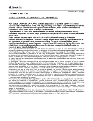 Prevención de Riesgos
CHARLA N° 158

SEGURIDAD DESPUÉS DEL TRABAJO
POR ESTOS LADOS DE LA PLANTA se habla bastante de seguridad. Con frecuencia los
supervisores damos charlas como ésta. Hay carteles y anuncios de seguridad colgados en las
paredes. Los que tienen suficiente experiencia en la materia, tiene también cantidades de
sugerencias sobre como hacer el trabajo sin lastimarse.
Llega la hora de la salida. Los trabajadores se van a casa, donde probablemente no hay
carteles de seguridad y – desde luego que tampoco- supervisores que den discursos sobre el
mismo tema.
Creen ustedes que esto es un indicación de que todos los peligros de la vida están
concentrados aquí en la planta y que fuera de ella reina la seguridad? Mis queridos amigos, si
por eso despertaron ..vuélvanse a quedar dormidos! Porque la triste realidad es que en
muchísmos más obreros sufren lesiones y muerte fuera del trabajo que dentro del mismo. Las
estadísticas han probado que, por lo menos, dos de cada tres accidentes fatales ocurren
cuando la gente no este trabajando.
Yo no soy su supervisor fiera de la planta, ni puedo decirles lo que deben y no deben de hacer al salir de aqui. Además, la
compañía no tiene responsabilidad alguna sobre los accidentes que ocurra a cualquiera de ustedes una vez que la jornada
ha terminado. Luego el que sufra una lesión grave fuera del trabajo, no pude esperar pago de indemnización.
Pero, aunque yo deje de ser su jefe después de que suena la última sirena, y aunque la empresa no pague indemnización
por accidentes ocurridos a partir de ese momento, -tanto a la compañía como a mí, nos importa la seguridad de cada uno de
ustedes. Queremos que vuelva mañana sanos y salvos, listos para continuar su trabajo y ganarse su salario.
De manera que aquí tiene unas cuantas sugerencias en favor de la seguridad fuera del trabajo que –les ruego- tomen como
un consejo amistoso.
En primer lugar, el Consejo Interamericano de Seguridad ha encontrado que los peores accidentes de tráfico ocurren al
atardecer. Eso quiere decir que el peligro se intensifica en el momento en que el trabajador sale de la planta para dirigirse a
casa, sea a pie , en autobús, o manejando su propio vehículo. Por lo general, ya esta oscuro o el sol ya esta empezando a
ocultarse, luego la visibilidad no es muy clara. A menos que tengamos especial cuidado, estaremos expuestos a sufrir o a
hacer sufrir uno de esos accidentes que ocurren – al caer de la tarde- entre automóviles y peatones.
Si caminamos -así sea un corto trecho hasta la parada del autobús, o la bajarnos d este y caminar a casa- tengamos
presente que los conductores de los otros vehículos no pueden ver muy bien en la semioscuridad crepuscular, o en la
oscuridad de la noche. Por eso hay que cruzar la calle únicamente en las secciones señaladas para ese fin. Tomemos la
precaución de mirar para ambos lados antes de cruzar la calle. Seamos especialmente cuidadosos cuando pasemos ceca
de autos estacionados, o por lugares de estacionamiento, ya que ese es el momento en que muchos de estos comenzarán
a moverse y quizás el conductor no nos vea.
Si manejamos, hagámoslo alerta. Lo mas probable es que las calles estén atestadas de autos y peatones, especialmente en
esta época con motivo de los preparativos y compras de Navidad. Habrá peatones saliendo de fábricas, escuelas,
almacenes, parques de recreo, etc.; muchos de ellos serán ancianos y niños. Algunos no obrarán con el mejor juicio, luego
nos corresponde a nosotros velar por su seguridad manteniéndonos alerta en todo momento detrás del volante.
Sea que manejemos un automóvil, o caminemos, conviene tener presente que: Es mejor llegar a casa sano y salvo, que
ganar unos cuantos minutos tratando de ir de prisa. Esa es la clase de prisa que enviará a un amigo, o a nosotros mismo, al
hospital en vez de a casa.
Hagámonos el propósito de terminar lo que queda de año velando por la seguridad dentro del trabajo. Pero llevémonos a
casa esas mismas ideas y precauciones, Si obramos así a partir de este momento, podemos asegurarles que empezaremos
el Año Nuevo con mejores perspectivas de seguridad que las que gozamos en el año que termina.

 