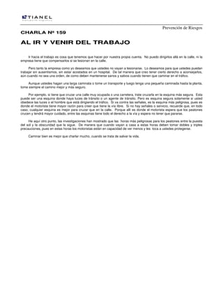 Prevención de Riesgos
CHARLA Nº 159

AL IR Y VENIR DEL TRABAJO
Ir hacia el trabajo es cosa que tenemos que hacer por nuestra propia cuenta. No puedo dirigirlos allá en la calle, ni la
empresa tiene que compensarlos si se lesionan en la calle.
Pero tanto la empresa como yo deseamos que ustedes no vayan a lesionarse. Lo deseamos para que ustedes puedan
trabajar sin ausentismos, sin estar acostados en un hospital. De tal manera que creo tener cierto derecho a aconsejarlos,
aún cuando no sea una orden, de como deben mantenerse sanos y salvos cuando tienen que caminar en el tráfico.
Aunque ustedes hagan una larga caminata o tome un transporte y luego tenga una pequeña caminada hasta la planta,
tome siempre el camino mejor y más seguro.
Por ejemplo, si tiene que cruzar una calle muy ocupada o una carretera, trate cruzarla en la esquina más segura. Esta
puede ser una esquina donde haya luces de tránsito o un agente de tránsito. Pero es esquina segura solamente si usted
obedece las luces o el hombre que está dirigiendo el tráfico. Si va contra las señales, es la esquina más peligrosa, pues es
donde el motorista tiene mayor razón para creer que tiene la vía libre. Si no hay señales o servicio, recuerde que, en todo
caso, cualquier esquina es mejor para cruzar que en la calle. Porque allí es donde el motorista espera que los peatones
crucen y tendrá mayor cuidado, entre las esquinas tiene todo el derecho a la vía y espera no tener que pararse.
He aquí otro punto, las investigaciones han mostrado que las horas más peligrosas para los peatones entre la puesta
del sol y la obscuridad que la sigue. De manera que cuando vayan a casa a estas horas deben tomar dobles y triples
precauciones, pues en estas horas los motoristas están en capacidad de ver menos y les toca a ustedes protegerse.
Caminar bien es mejor que charlar mucho, cuando se trata de salvar la vida.

 