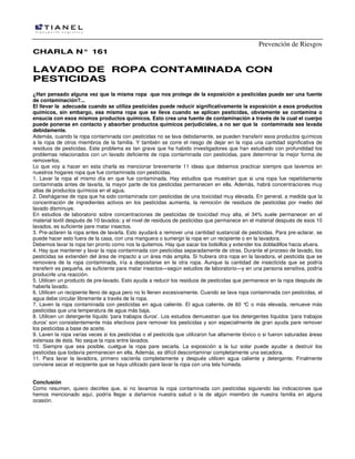 Prevención de Riesgos
CHARLA N° 161

LAVADO DE ROPA CONTAMINADA CON
PESTICIDAS
¿Han pensado alguna vez que la misma ropa que nos protege de la exposición a pesticidas puede ser una fuente
de contaminación?...
El llevar la adecuada cuando se utiliza pesticidas puede reducir significativamente la exposición a esos productos
químicos, sin embargo, esa misma ropa que se lleva cuando se aplican pesticidas, obviamente se contamina o
ensucia con esos mismos productos químicos. Esto crea una fuente de contaminación a través de la cual el cuerpo
puede ponerse en contacto y absorber productos químicos perjudiciales, a no ser que la contaminada sea lavada
debidamente.
Además, cuando la ropa contaminada con pesticidas no se lava debidamente, se pueden transferir esos productos químicos
a la ropa de otros miembros de la familia. Y también se corre el riesgo de dejar en la ropa una cantidad significativa de
residuos de pesticidas. Este problema es tan grave que ha habido investigadores que han estudiado con profundidad los
problemas relacionados con un lavado deficiente de ropa contaminada con pesticidas, pare determinar la mejor forma de
removerlos.
Lo que voy a hacer en esta charla es mencionar brevemente 11 ideas que debemos practicar siempre que lavemos en
nuestros hogares ropa que fue contaminada con pesticidas.
1. Lavar la ropa el mismo día en que fue contaminada. Hay estudios que muestran que si una ropa fue repetidamente
contaminada antes de lavarla, la mayor parte de los pesticidas permanecen en ella. Además, habrá concentraciones muy
altas de productos químicos en el agua.
2. Desháganse de ropa que ha sido contaminada con pesticidas de una toxicidad muy elevada. En general, a medida que la
concentración de ingredientes activos en los pesticidas aumenta, la remoción de residuos de pesticidas por medio del
lavado disminuye.
En estudios de laboratorio sobre concentraciones de pesticidas de toxicidad muy alta, el 34% suele permanecer en el
material textil después de 10 lavados; y el nivel de residuos de pesticidas que permanece en el material después de esos 10
lavados, es suficiente pare matar insectos.
3. Pre-aclaren la ropa antes de lavarla. Esto ayudará a remover una cantidad sustancial de pesticidas. Para pre-aclarar, se
puede hacer esto fuera de la casa, con una manguera o sumergir la ropa en un recipiente o en la lavadora.
Debemos lavar la ropa tan pronto como nos la quitemos. Hay que sacar los bolsillos y extender los dobladillos hacia afuera.
4. Hay que mantener y lavar la ropa contaminada con pesticidas separadamente de otras. Durante el proceso de lavado, los
pesticidas se extienden del área de impacto a un área más amplia. Si hubiera otra ropa en la lavadora, el pesticida que se
removiera de la ropa contaminada, iría a depositarse en la otra ropa. Aunque la cantidad de insecticida que se podría
transferir es pequeña, es suficiente para matar insectos—según estudios de laboratorio—y en una persona sensitiva, podría
producirle una reacción.
5. Utilicen un producto de pre-lavado. Esto ayuda a reducir los residuos de pesticidas que permanece en la ropa después de
haberla lavado.
6. Utilicen un recipiente lleno de agua pero no lo llenen excesivamente. Cuando se lava ropa contaminada con pesticidas, el
agua debe circular libremente a través de la ropa.
7. Laven la ropa contaminada con pesticidas en agua caliente. El agua caliente, de 60 ° o más elevada, remueve más
C
pesticidas que una temperatura de agua más baja.
8. Utilicen un detergente líquido 'para trabajos duros'. Los estudios demuestran que los detergentes líquidos 'para trabajos
duros' son consistentemente más efectivos pare remover los pesticidas y son especialmente de gran ayuda pare remover
los pesticidas a base de aceite.
9. Laven la ropa varias veces si los pesticidas o el pesticida que utilizaron fue altamente tóxico o si fueron saturadas áreas
extensas de ésta. No seque la ropa entre lavados.
10. Siempre que sea posible, cuelgue la ropa pare secarla. La exposición a la luz solar puede ayudar a destruir los
pesticidas que todavía permanecen en ella. Además, es difícil descontaminar completamente una secadora.
11. Para lavar la lavadora, primero vacíenla completamente y después utilicen agua caliente y detergente. Finalmente
conviene secar el recipiente que se haya utilizado pare lavar la ropa con una tela húmeda.
Conclusión
Como resumen, quiero decirles que, si no lavamos la ropa contaminada con pesticidas siguiendo las indicaciones que
hemos mencionado aquí, podría llegar a dañarnos nuestra salud o la de algún miembro de nuestra familia en alguna
ocasión.

 