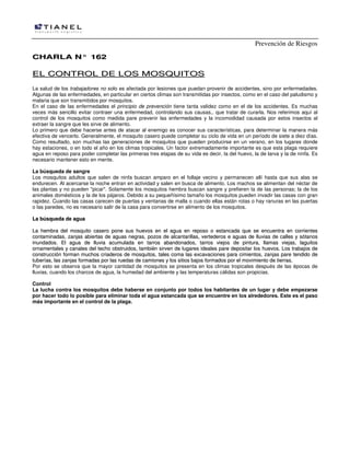 Prevención de Riesgos
CHARLA N° 162

EL CONTROL DE LOS MOSQUITOS
La salud de los trabajadores no solo es afectada por lesiones que puedan provenir de accidentes, sino por enfermedades.
Algunas de las enfermedades, en particular en ciertos climas son transmitidas por insectos, como en el caso del paludismo y
malaria que son transmitidos por mosquitos.
En el caso de las enfermedades el principio de prevención tiene tanta validez como en el de los accidentes. Es muchas
veces más sencillo evitar contraer una enfermedad, controlando sus causas,. que tratar de curarla. Nos referimos aquí al
control de los mosquitos como medida pare prevenir las enfermedades y la incomodidad causada por estos insectos al
extraer la sangre que les sirve de alimento.
Lo primero que debe hacerse antes de atacar al enemigo es conocer sus características, para determinar la manera más
efectiva de vencerlo. Generalmente, el mosquito casero puede completar su ciclo de vida en un período de siete a diez días.
Como resultado, son muchas las generaciones de mosquitos que pueden producirse en un verano, en los lugares donde
hay estaciones, o en todo el año en los climas tropicales. Un factor extremadamente importante es que esta plaga requiere
agua en reposo para poder completar las primeras tres etapas de su vida es decir, la del huevo, la de larva y la de ninfa. Es
necesario mantener esto en mente.
La búsqueda de sangre
Los mosquitos adultos que salen de ninfa buscan amparo en el follaje vecino y permanecen allí hasta que sus alas se
endurecen. Al acercarse la noche entran en actividad y salen en busca de alimento. Los machos se alimentan del néctar de
las plantas y no pueden "picar". Solamente los mosquitos hembra buscan sangre y prefieren la de las personas; la de los
animales domésticos y la de los pájaros. Debido a su pequeñísimo tamaño los mosquitos pueden invadir las casas con gran
rapidez. Cuando las casas carecen de puertas y ventanas de malla o cuando ellas están rotas o hay ranuras en las puertas
o las paredes, no es necesario salir de la casa para convertirse en alimento de los mosquitos.
La búsqueda de agua
La hembra del mosquito casero pone sus huevos en el agua en reposo o estancada que se encuentra en corrientes
contaminadas, zanjas abiertas de aguas negras, pozos de alcantarillas, vertederos e aguas de lluvias de calles y sótanos
inundados. El agua de lluvia acumulada en tarros abandonados, tarros viejos de pintura, llamas viejas, laguitos
ornamentales y canales del techo obstruidos, también sirven de lugares ideales pare depositar los huevos. Los trabajos de
construcción forman muchos criaderos de mosquitos, tales coma las excavaciones para cimientos, zanjas pare tendido de
tuberías, las zanjas formadas por las ruedas de camiones y los sitios bajos formados por el movimiento de tierras.
Por esto se observa que la mayor cantidad de mosquitos se presenta en los climas tropicales después de las épocas de
lluvias, cuando los charcos de agua, la humedad del ambiente y las temperaturas cálidas son propicias.
Control
La lucha contra los mosquitos debe haberse en conjunto por todos los habitantes de un lugar y debe empezarse
por hacer todo lo posible para eliminar toda el agua estancada que se encuentre en los alrededores. Este es el paso
más importante en el control de la plaga.

 