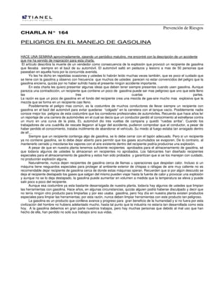 Prevención de Riesgos
CHARLA N° 164

PELIGROS EN EL MANEJO DE GASOLINA
HACE UNA SEMANA aproximadamente, ojeando un periódico matutino, me encontré con la descripción de un accidente
que me ha servido de inspiración para esta charla.
El artículo describía la muerte de un vendedor como consecuencia de la explosión que provocó un recipiente de gasolina
que llevaba siempre en el baúl de su automóvil. El automóvil saltó en pedazos y lesiono a mas de 50 personas que
paseaban en aquella hora por la concurrida avenida.
Yo les he dicho en repetidas ocasiones y ustedes lo habrán leído muchas veces también, que es poco el cuidado que
se tiene con la gasolina y observo con frecuencia que muchos de ustedes parecen no estar convencidos del peligro que la
gasolina encierra, quizás por no haber sufrido hasta el presente ningún accidente importante.
En esta charla les quiero presentar algunas ideas que deben tener siempre presentes cuando usen gasolina. Aunque
parezca una contradicción, un recipiente que contiene un poco de gasolina puede ser mas peligroso que uno que este lleno
las
tres
cuartas
partes.
La razón es que un poco de gasolina en el fondo del recipiente crea una mezcla de gas-aire mucho mas explosiva que la
mezcla que se forma en un recipiente casi lleno.
Posiblemente el peligro mas común, es la costumbre de muchos conductores de llevar siempre un recipiente con
gasolina en el baúl del automóvil para evitar quedarse “colgado” en la carretera con el tanque vacío. Posiblemente nadie
conoce mejor los peligros de esta costumbre que los corredores profesionales de automóviles. Recuerdo que hace años leí
un reportaje de una carrera de automóviles en el cual se decía que un conductor perdió el conocimiento al estrellarse contra
un muro en una curva de la pista. EL automóvil dio tres vueltas de campana y quedó “ruedas arriba”. Cuando los
trabajadores de una cuadrilla de rescate llegaron al lugar del accidente, pudieron comprobar que el conductor, a pesar de
haber perdido el conocimiento, trataba inútilmente de abandonar el vehículo. Su miedo al fuego estaba tan arraigado dentro
de el!…
Siempre que un recipiente contenga algo de gasolina, se lo debe cerrar con el tapón adecuado. Pero si un recipiente
ya no contiene gasolina, se lo debe dejar abierto para permitir que los gases acumulados se evaporen. De lo contrario, al
mantenerlo cerrado y mezclarse los vapores con el aire existente dentro del recipiente podría producirse una explosión.
A pesar de que en nuestra planta tenemos suficiente recipientes aprobados para el almacenamiento de gasolina, sé
que todavía algunos de ustedes la almacenan en recipientes no aprobados. Los fabricantes han diseñado recipientes
especiales para el almacenamiento de gasolina y estos han sido probados y garantizan que si se los manejan con cuidado,
no producirán explosión alguna.
Naturalmente, nunca dejen recipientes de gasolina cerca de llamas u operaciones que despidan calor. Incluso si un
máquina tiene resguardos especiales para proteger al ambiente exterior de chispas o ráfagas de aire muy caliente no es
recomendable dejar recipiente de gasolina cerca de donde estas máquinas operan. Recuerden que si por algún descuido se
deja al recipiente destapado los gases que salgan del mismo pueden viajar hasta la fuente de calor y provocar una explosión
y aunque no se lo deja destapado, la gasolina puede aumentar en volumen a medida que la temperatura se eleva y puede
salir poco a poco del recipiente.
Aunque esa costumbre ya esta bastante desarraigada de nuestra planta, todavía hay algunos de ustedes que limpian
las herramientas con gasolina. Hace años, en algunas circunstancias, quizás alguien podrá haberse disculpado y decir que
no tenía ningún otro producto para limpiarlas y por eso usaba gasolina, pero hoy día en nuestra planta existen productos
especiales para limpiar las herramientas; por esta razón, nunca deben limpiar herramientas con este producto tan peligroso.
La gasolina es un producto que conlleva avance y progreso para gran beneficio de la humanidad y si no fuera por esta
civilización del hombre no hubiera adelantado mucho, hasta tal punto que la industria no estaría tan desarrollada como esta
hoy. A la gasolina debemos en gran parte nuestros trabajos, pero hay muchas personas que debido al mal uso que han
hecho de ella, han perdido no solo sus trabajos sino sus vidas.

 
