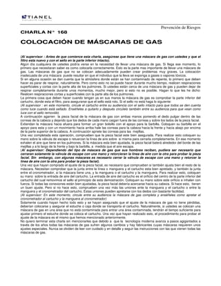 Prevención de Riesgos
CHARLA N° 168

COLOCACIÓN DE MÁSCARAS DE GAS
(Al supervisor : Antes de que comience esta charla, asegúrese que tiene una máscara de gas con ustedes y que el
filtro esta nuevo y con el sello en la parte inferior intacto).
Algún día cualquiera de ustedes podría verse en la necesidad de llevar una máscara de gas. Si llega ese momento, lo
primero que necesitaran saber es como colocarla correctamente. Esto es la parte mas importante de llevar una máscara de
gas. Las máscaras de gas que no se colocan adecuadamente pueden crear problemas muy graves. La colocación
inadecuada de una máscara puede resultar en que el individuo que la lleva se exponga a gases o vapores tóxicos.
Si en alguna ocasión se dan cuenta que la atmósfera donde están se han contaminado de repente, lo primero que deben
hacer es parar de respirar, naturalmente. Pero como esto no se puede hacer durante mucho tiempo, realicen respiraciones
superficiales y cortas con la parte alta de los pulmones. Si ustedes están cerca de una máscara de gas y pueden dejar de
respirar completamente durante unos momentos, mucho mejor, pero si esto no es posible. Hagan lo que les he dicho:
Realicen respiraciones cortas y superficiales con la parte alta de los pulmones.
La primera cosa que deben hacer cuando tengan ya en sus manos la máscara de gas es comprobar la parte inferior del
cartucho, donde esta el filtro, para asegurarse que el sello está roto. Si el sello no está haga lo siguiente:
(Al supervisor : en este momento, circule el cartucho entre su audiencia con el sello intacto para que todos se den cuenta
como luce cuando está sellado. Enséñeles a quitarlo y después circúlelo también entre su audiencia para que vean como
luce con el sello removido)
A continuación agarren la pieza facial de la máscara de gas con ambas manos poniendo el dedo pulgar dentro de las
correas de la cabeza y dejando que los dedos de cada mano caigan fuera de las correas y sobre los lados de la pieza facial.
Extiendan la máscara hacia afuera para formar un gran bolsillo con el apoyo para la barbilla. Coloquen su barbilla en el
apoyo para esta y con un movimiento hacia arriba hale las correas para la cabeza hacia la frente y hacia abajo por encima
de la parte superior de la cabeza. A continuación apriete las correas para las mejillas.
Una vez completada esta operación, comprueben que la pieza facial este bien asegurada. Para realizar esto coloquen su
mano sobre la válvula de escape o retuerzan la línea de aire sobre si misma para cerrarla completamente. En ese momento
exhalen el aire que tiene en los pulmones. Si la máscara esta bien ajustada, la pieza facial baterá alrededor del borde de las
mejillas y a lo largo de la frente y bajo la barbilla, a medida que el aire escapa.
(Al supervisor: Dependiendo del tipo de máscara de gas que sus hombres reciban, pudiera ser necesario que
cerraran solamente la válvula de escape con una mano y retorcieran la línea de aire con la otra para probar la pieza
facial. Sin embargo, con algunas máscaras es necesario cerrar la válvula de escape con una mano y retorcer la
línea de aire con la otra para probar la pieza facial).
Una vez que hayan comprado el ajuste de la pieza facial, es necesario que comprueben si también ajusta bien el resto de la
máscara. Necesitan comprobar que la junta entre la línea o manguera y el cartucho esta bien apretado, y también la junta
entre el cronometrador, si la máscara tiene una, y la manguera o el cartucho y la manrguera. Para realizar esto, coloquen
su mano sobre la entrada de aire del cartucho. La entrada de aire del cartucho es el orificio del centro de la parte inferior del
cartucho del cual removimos el sello al primcipio de esta demostración. Coloquen su mano sobre este orificio e inhalen con
fuerza. Si todas las conexiones están bien ajustadas, la pieza facial debería acercarse hacia su cabeza. Si hace esto, tienen
un buen ajuste. Pero si no hace esto, comprueben una vez más las uniones ente la manguera y el cartucho o entre la
manguera y el cronometrador del cartucho. Estas uniones pueden apretarse con los dedos con bastante facilidad.
(Al supervisor: En este momento, circule entre su audiencia la máscara de gas completa y enséñeles como apretar el
cronometrador al cartucho y la manguera al cronometrador)
Solamente cuando hayan hecho todo esto y se hayan asegurado que el ajuste de la máscara de gas no tiene pérdidas,
deberían colocarse y asegurar el estuche o caja donde se transporta el cartucho. Naturalmente, si ustedes se colocan una
máscara de gas en una área que no está contaminada para entrar una área contaminada, tendrán el tiempo suficiente para
ajustar primero el estuche donde se coloca el cartucho. Una vez que hayan realizado esto, el procedimiento para probar el
ajuste de la máscara es el mismo que hemos mencionado anteriormente.
No quiero terminar esta charla sin mencionarles que debido a que la tecnología moderna avanza a pasos agigantados a
través de los años todas las máscaras de gas sufren algunos cambios y hay fabricantes cuyas máscaras requieren unos
ajustes especiales. Nunca se olviden de leer con cuidado y en detalle y seguir las instrucciones con las que vienen todas las
máscaras de gas.

 