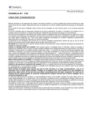 Prevención de Riesgos
CHARLA N° 172

US O DE CA N DA DO S
Muchas personas no se preocupan de comprar una buena cerradura o un buen candado para cerrar la puerta de su case
hasta que se las han robado. Aparentemente hay una tendencia a no tomar medidas preventivas hasta que es demasiado
tarde.
En la charla de hoy quiero hablarles sobre el tema de los candados, al cual muchas veces no se le presta suficiente
atención.
El uso de candados para la maquinaria industrial es de suma importancia. Al trabar o inmovilizar una máquina con un
candado, éste se convierte en un equipo de protección impidiendo que otra persona la ponga en funcionamiento.
Son muchos los accidentes innecesarios que suceden cuando un trabajador pone en funcionamiento una máquina en la que
se encuentra otro efectuando una reparación. Cuando esto ha ocurrido, he oído decir a aquellos de ustedes, "yo no sabia
que había alguien trabajando ahí". Para evitar estos accidentes lamentables es necesario establecer procedimientos
adecuados para inmovilizar las máquinas, por medio de candados.
Si pensamos en los accidentes que ocurren por no usar los candados correctamente, parece ser que su uso no es tan
simple como parece a primera vista. Algunos de los errores más comunes son:
No usarlos. Es el fallo más común que se comete. Se abre el interruptor pero ningún integrante del equipo de reparación se
molesta en colocar el candado.
Colocar un candado sobre otro candado. Esto sucede cuando un trabajador abre un interruptor, coloca su candado y
después otro trabajador viene y coloca su propio candado alrededor de la argolla del primero por equivocación. Si el primer
trabajador resuelve quitar su candado, pueden suceder dos cosas: 1 ) que trate de encontrar al segundo trabajador para
devolverle su candado, y así le daría otra oportunidad: o 2) que deje el candado en un sitio próximo, al interruptor. En este
caso, ¿podrá otro trabajador verlo si empieza a trabajar en el mismo equipo? o . . . quien lo encuentre, ¿comprenderá que el
trabajador a quien pertenece ese candado se le ha olvidado colocarlo'? De cualquier manera, independientemente de lo que
suceda, el trabajador que pasa su candado equivocadamente por dentro de la argolla del primer candado ha dejado de tener
control. Debido a este error el trabajador ha de depender de la prevención, buen juicio y acciones de los demás.
Dejar la llave puesta en el candado. Un trabajador puede haber colocado correctamente su candado, pero si deja la llave
puesta en la ranura arruina por completo la finalidad del procedimiento. Este error anula la protección que puede ofrecer el
candado en el interruptor. Los candados deben ser colocados en forma apropiada y la llave debe ser retirada y guardada.
Solicitar a otra persona la colocación del candado. Este es un ejemplo típico de la forma de depender de otra persona.
Es inaceptable que uno de ustedes le entregue su candado a otro trabajador para que se lo coloque. Cada uno de ustedes
es responsable de su candado todo el tiempo.
Quien entrega el candado suele suponer que éste ha sido colocado en su lugar correspondiente, o sea en el
interruptor y por lo tanto puede proceder a trabajar en la máquina. Pero ¿que sucederá si el otro trabajador se
demora por algún motivo, tal vez por tener que hablar momentáneamente con algún compañero? En este caso la
máquina que se supone trabaja, se encuentra temporalmente insegura mientras que el primer trabajador ya se
encuentra trabajando en ella.
La utilización adecuada de los candados, es responsabilidad de cada uno de ustedes. Ustedes, les repito, deben asumir su
propia responsabilidad, por su propio bien y por el bienestar y protección de sus compañeros de trabajo. Cada uno de
ustedes debe protegerse a sí mismo y proteger a los demás haciendo uso correcto de los candados, no pidiendo a otros que
los coloquen o quiten en su nombre. Cuando alguien les pida esto, niéguense, es por el bien de todos.
Recordemos el viejo refrán: "nadie debe estar tan absorto cortando leña como para no tomar el tiempo necesario para afilar
el hacha”. No existe prisa tan apremiante para ejecutar un trabajo de reparación en una máquina que justifique el dejar de
colocar el candado de protección en el interruptor.
Espero que todos hayan entendido la importancia del uso adecuado de los candados, y que recuerden que ningún candado
colocado en el cinturón, cuando debería estar en el interruptor, puede evitar que ocurran accidentes.

 