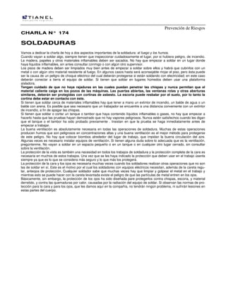 Prevención de Riesgos
CHARLA N° 174

SOLDADURAS
Vamos a dedicar la charla de hoy a dos aspectos importantes de la soldadura: el fuego y los humos.
Cuando vayan a soldar algo, siempre tienen que inspeccionar cuidadosamente el lugar, por si hubiera peligro, de incendio.
La madera, papeles y otros materiales inflamables deben ser sacados. No hay que empezar a soldar en un lugar donde
haya líquidos inflamables, sin antes consultar conmigo o con algún otro supervisor.
Los pisos de madera deben ser limpiados muy bien antes de empezar a soldar sobre ellos y habrá que cubrirlos con un
metal o con algún otro material resistente al fuego. En algunos casos hasta será aconsejable mojar el piso, pero ésta puede
ser la causa de un peligro de choque eléctrico del cual deberán protegerse si están soldando con electricidad; en este caso
deberán conectar a tierra el equipo de soldar. Si tienen que soldar en lugares húmedos deben usar una plataforma
aisladora.
Tengan cuidado de que no haya rajaduras en las cuales puedan penetrar las chispas y nunca permitan que el
material caliente caiga en los pozos de las máquinas. Las puertas abiertas, las ventanas rotas y otras aberturas
similares, deberán ser protegidas con cortinas de asbesto. La escoria puede resbalar por el suelo, por lo tanto la
cortina debe estar en contacto con éste.
Si tienen que soldar cerca de materiales inflamables hay que tener a mano un extintor de incendio, un balde de agua o un
balde con arena. Es posible que sea necesario que un trabajador se encuentre a una distancia conveniente con un extintor
de incendio, a fin de apagar las chispas.
Si tienen que soldar o cortar un tanque o tambor que haya contenido líquidos inflamables o gases, no hay que empezar a
hacerlo hasta que las pruebas hayan demostrado que no hay vapores peligrosos. Nunca estén satisfechos cuando les digan
que el tanque o el tambor ha sido probado previamente . Insistan en que la prueba se haga inmediatamente antes de
empezar a trabajar.
La buena ventilación es absolutamente necesaria en todas las operaciones de soldadura. Muchas de estas operaciones
producen humos que son peligrosos en concentraciones altas y una buena ventilación es el mejor método para protegerse
de este peligro. No hay que colocar biombos alrededor del lugar de trabajo, que impidan la buena circulación del aire.
Algunas veces es necesario instalar equipos de ventilación. Si tienen alguna duda sobre lo adecuada que es la ventilación,
pregúntenme. No vayan a soldar en un espacio pequeño o en un tanque o en cualquier otro lugar cerrado, sin consultar
sobre la ventilación.
La protección de la vista es también una necesidad en todos los trabajos de soldadura y la protección completa de la cara es
necesaria en muchos de estos trabajos. Una vez que se les haya indicado la protección que deben usar en el trabajo úsenla
siempre ya que es lo que se considera más seguro y lo que más los protegerá.
La protección de la cara y los ojos es necesaria muchas veces cuando los soldadores realizan otras operaciones que no son
las de soldar en sí. Este es el motivo por el cual los soldadores con equipos eléctricos necesitan, además de la careta regular, anteojos de protección. Cualquier soldador sabe que muchas veces hay que limpiar y golpear el metal en el trabajo y
mientras esto se puede hacer con la careta levantada existe el peligro de que las partículas de metal entren en los ojos.
Básicamente, sin embargo, la protección de los ojos ha sido diseñada pare protegerlos contra chispas, escoria, y material
derretido, y contra las quemaduras por calor, causadas por la radiación del equipo de soldar. Si observan las normas de protección para la cara y para los ojos, que les damos aquí en la compañía, no tendrán ningún problema, ni sufrirán lesiones en
estas partes del cuerpo.

 