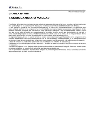 Prevención de Riesgos
CHARLA N° 010

¿AMBULANCIA O VALLA?
Para ilustrar la forma en que muchas empresas solucionan algunos problemas no hay como recordar una historieta que se
dice que tuvo lugar en un pueblecito en lo alto de unas montañas, desconectado casi totalmente del resto del país.
En ese pueblecito parece ser que muchos niños se caían por un precipicio y naturalmente morían. Para solucionar este
grave peligro lo que hicieron los campesinos fue invertir todos los recursos municipales para comprar una ambulancia donde
pudieran transportar al hospital más cercano a los niños que caían al precipicio. Como ocurre en muchos cuentos, al final
tuvo que venir el sabio del pueblo para preguntarles a los concejales si no les parecía que la construcción de una valla o
cerca al borde del precipicio no sería un medio más efectivo de evitar la caída de los niños y de no malgastar todo el dinero
que suponía el mantener a un chofer constantemente en la ambulancia por si se caía algún niño.
En algunas empresas, de vez en cuando también se reciben recomendaciones muy similares a las de los campesinos de la
historieta. Es frecuente que cuando un trabajador se cae de una escalera por haberse resbalado en un peldaño manchado
con aceite o grasa, la recomendación sea comprar una nueva escalera, cuando la solución más práctica y económica sería:
a. tratar de ver cómo se puede evitar que el aceite o la grasa llegue a los peldaños de la escalera; y,
b. establecer un procedimiento efectivo para la limpieza o recogida del aceite o grasa si en alguna circunstancia se derrama
en la escalera.
A no ser que un equipo o una máquina tenga un defecto obvio o esté en una condición insegura, la solución muchas veces
consiste en establecer un procedimiento para evitar que se produzcan accidentes.
Esto no quiere decir que se deba dejar de utilizar el equipo de protección personal necesario, aunque parezca que no existe
la posibilidad de que se pueda producir un accidente.

 