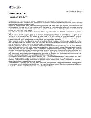 Prevención de Riesgos
CHARLA N° 011

¿CÓMO ESTÁ?
Una de las formas más amistosas de saludar a una persona es "¿cómo estás?" o "¿cómo te encuentras?"
La vida no puede darnos nada mejor que la satisfacción de saber que estamos en perfectas condiciones físicas y podamos
responder que nos encontramos muy bien.
Los días en que sacamos el pecho, respiramos hondo para aspirar todo el aire fresco que podemos, caminamos por la calle
con pasos largos y firmes—son los días en que tenemos una riqueza de valor incalculable, la que está formada de las cosas
que realmente tienen importancia. Esos son los días en que nos sentimos bien en el trabajo y estamos en condiciones de
disfrutar de lo bueno que ofrece la vida.
Pero todo este bienestar puede perderse fácilmente. Sólo un segundo bastará para destruirlo y remplazarlo con miseria y
dolor.
¿Alguna vez ha recibido un golpe, pero de los buenos? Por ejemplo un puñetazo en la mandíbula, o un golpe de un
vehículo, o la "caricia" de un piso duro al caer de cierta altura? Si ha tenido alguna de estas experiencias o similares,
entonces sabe lo que es perder en un momento el bienestar y tener en cambio una sensación de lo más desagradable en
el estómago, que es la que generalmente sigue a un golpe en cualquier parte del cuerpo.
Todos queremos sentimos bien. Queremos tener la sensación de fuerza, bienestar, y optimismo, que resultan de sentirse
bien. Por esta razón es que debemos hacer todo lo que está a nuestro alcance para evitar aun la remota posibilidad de
tener un accidente, no importa si tenemos que hacer algún esfuerzo extra.
Parte del crecimiento lo constituye el aprender lo dicho anteriormente. Gustavito se siente muy bien. El último chocolate
que comió le gustó mucho, no lo había probado antes, es nuevo. Siendo un niño le parece que puede seguir comiendo
varios chocolates más, sin que le pase nada. Todos hemos tenido experiencias similares y sabemos que Gustavito
terminará con un dolor de estómago, en consecuencia, le llamamos la atención. Tratamos de hacerle entender que será
mejor que no coma más. Un chocolate o acaso dos, son suficiente, que guarde el resto para más tarde o mañana.
Pero nosotros nos olvidamos algunas veces de aplicar esto mismo en el trabajo. Nos olvidamos que un cigarrillo cerca de
material inflamable puede transformar nuestro bienestar físico en carne quema.
Lo hicimos una vez y no pasó nada, lo repetimos y nada, pero . . . cuantas veces será nada? Y la vez que sea algo, podrá
ser ALGO que puede pesarnos por el resto de nuestra vida, si es que tenemos suerte de vivir para contarlo.
Sabemos que si sobrecargamos el montacargas no podremos ver por donde vamos. Existirá la posibilidad de atropellar a
alguien cambiando su integridad física, en un segundo.
¿Cómo se siente? Esperamos que muy bien, mejor que nunca. Pero queremos que siga sintiéndose así. Para lograrlo es
importante que permita que las reglas de seguridad y las prácticas de trabajo seguro, sean sus amigos inseparables. Ellos
le ayudarán a evitar los accidentes y conservar su salud e integridad física.

 