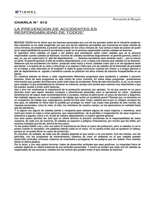 Prevención de Riesgos
CHARLA N° 013

LA PREVENCION DE ACCIDENTES ES
RESPONSABILIDAD DE TODOS”
MUCHAS VECES les he dicho que las lesiones personales son uno de los grandes males de la industria moderna.
Esa expresión no es nada exagerada, por eso uno de los objetivos principales que buscamos en estas charlas de
cinco minutos, es enseñarles a prevenir accidentes. En los cinco minutos de hoy vamos a tratar de aclarar de quién
es la responsabilidad de prevenir accidentes y quién es la persona responsable cuando ustedes se lesionan.
Si repartiera entre ustedes un papel y les pidiera que escribieran quien creen ustedes que es la persona
responsable cuando ustedes se lesionan, muchos de ustedes escribirían seguramente: el gerente general, usted (o
sea, yo, por ser supervisor) el jefe del departamento……. Quienes escribieran esto tendrían razón…..por lo menos
en parte. Al gerente general, al jefe de nuestro departamento, a mí, a todos nos interesa que ustedes no se lesionen.
Sabemos que los accidentes con lesión producen dolor físico y moral. Ustedes creen que a mí me agradaría tener
que llamar a la puerta de su casa y comunicar a su esposa e hijos que uno de ustedes se ha lesionado de gravedad
en el trabajo y está internado en el hospital? A nadie le gusta comunicar noticias tan tristes, y a ningún gerente o
jefe de departamento le agrada o beneficia cuando se publican los altos índices de lesiones incapacitantes en su
planta.
En nuestras plantas se llevan a cabo regularmente diferentes programas para ayudarles a ustedes a prevenir
lesiones. Unos de esos programas es esta charla de cinco minutos. En todos estos programas presentamos
información que pueden servirles para evitar toda clase de accidentes. Parte de esta información, lo sé, no es nueva
para ustedes, lo que pretendemos es refrescar su memoria, porque son puntos que creemos muy importantes y que
les pueden ayudar a evitar sufrir lesiones.
Una y otra vez recalcamos la importancia de la protección personal, por ejemplo. Yo sé que aveces es un poco
aburrido tener que repetir siempre consejos y advertencias parecidas, pero si pensamos en cómo podemos
beneficiarnos de seguir esas recomendaciones o consejos, merece la pena poner un poco de atención y seguirlos.
Han hablado alguna vez con un compañero de trabajo que sufrió un accidente grave? Piensen por un momento en
un compañero de trabajo que, supongamos, perdió los dos ojos. Creen ustedes que si por un milagro recupera los
dos ojos, en adelante no haría todo lo posible por proteger su vista? Las cosas más grandes de este mundo, las
riquezas personales, como la vista, el oído, los miembros de nuestro cuerpo, no los apreciamos en realidad hasta
que los perdemos.
Y si alguna vez alguno de ustedes pierde o incapacita para siempre alguno de estos órganos o miembros, será
inútil que echen la culpa a otras personas, que responsabilicen de la pérdida o incapacitación de esos órganos o
miembros a alguien, como a mí, al jefe de nuestro departamento, a nuestro gerente general.
Con esto quiero decirles tan solo que en último término el prevenir accidentes es la responsabilidad de todos
nosotros, de cada uno de nosotros. Si ustedes se exponen a peligros innecesarios, por mucho que les hable, por
muchos consejos que les de, servirá de muy poco.
Yo les puedo hablar una y otra vez sobre la importancia de llevar el casco de protección, pero si ustedes no se lo
ponen cuando lo necesitan, mis palabras habrán caído en el vacío. Yo no podría evitar que se quiebren la cabeza,
porque yo no puedo llevar su casco de protección.
En resumen, de ustedes, de cada uno de ustedes depende el que sufran o no una lesión. Con las charlas, con las
películas, con los programas de entrenamiento, tratamos de crear un ambiente en el que ustedes puedan
desarrollar actitudes correctas, tratamos de enseñarles a protegerse de los peligros que les rodean. Pero ustedes
tienen la última palabra.
Por lo tanto, y con esto quiero terminar, traten de desarrollar actitudes que sean positivas. La integridad física de
ustedes depende en última instancia de sus actitudes personales. Y nunca se olviden que cada uno de ustedes es
responsable de sus acciones, ustedes son los únicos que pueden evitar el que ustedes se lesionen.

 