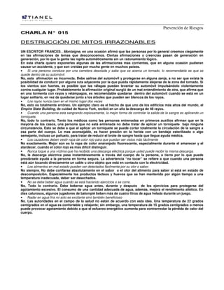 Prevención de Riesgos
CHARLA N° 015

DESTRUCCIÓN DE MITOS IRRAZONABLES
UN ESCRITOR FRANCES , Montaigne, en una ocasión afirmó que las personas por lo general creemos ciegamente
en las afirmaciones de temas que desconocemos. Ciertas afirmaciones y creencias pasan de generación en
generación, por lo que la gente las repite automáticamente sin un razonamiento lógico.
En esta charla quiero exponerles algunas de las afirmaciones mas corrientes, que en alguna ocasión pudieran
causar un accidente, y que son creídas por mucha gente en muchos países.
•
Si una persona conduce por una carretera desolada y sabe que se acerca un tornado, lo recomendable es que se
quede dentro de su automóvil.
No, esta afirmación es incorrecta. Debe salirse del automóvil y protegerse en alguna zanja, a no ser que exista la
posibilidad de conducir por alguna ruta adyacente por la que pueda rápidamente alejarse de la zona del tornado. Si
los vientos son fuertes, es posible que las ráfagas puedan levantar su automóvil impulsándolo violentamente
contra cualquier lugar. Probablemente la afirmación original surgió de un mal entendimiento de otra, que afirma que
en una tormenta con rayos y relámpagos, es recomendable quedarse dentro del automóvil cuando se está en un
lugar solitario, en vez de quedarse junto a los árboles que pueden ser blancos de los rayos.
•
Los rayos nunca caen en el mismo lugar dos veces
No, esto es totalmente erróneo. Un ejemplo claro es el hecho de que uno de los edificios más altos del mundo, el
Empire State Building, de cuidad de Nueva York, recibió en un año la descarga de 48 rayos.
•
Cuando una persona esta sangrando copiosamente, la mejor forma de controlar la salida de la sangre es aplicando un
torniquete.
No, todo lo contrario. Tanto los médicos como las personas entrenadas en primeros auxilios afirman que en la
mayoría de los casos, una persona que no está entrenada no debe tratar de aplicar un torniquete bajo ninguna
circunstancia. Esto se debe a que al aplicar un torniquete se puede cortar totalmente la circulación de la sangre a
esa parte del cuerpo. Lo mas aconsejable, es hacer presión en la herida con un bendaje esterilizado o algo
semejante, incluso un pañuelo, para tratar de reducir el brote de sangre hasta que llegue ayuda médica.
•
Los cazadores deben vestir ropa de color rojo para que puedan ser vistos más fácilmente
No exactamente. Mejor aún es la ropa de color anaranjado fluorescente, especialmente durante el amanecer y el
atardecer, cuando el color rojo es mas difícil distinguir.
•
Nunca toque a una víctima que ha recibido una descarga eléctrica porque usted puede recibir la misma descarga.
No, la descarga eléctrica pasa instantáneamente a través del cuerpo de la persona, a tierra por lo que puede
prestársele ayuda a la persona en forma segura. La advertencia “no tocar” se refiere a que cuando una persona
está aún tocando directamente un cable u otro objeto que está en contacto con la electricidad.
•
Los alimentos en mal estado pueden ser detectados fácilmente por su olor o sabor.
No siempre. No debe confiarse absolutamente en el sabor o el olor del alimento para saber si está en estado de
descomposición. Especialmente los productos lácteos y huevos que se han mantenido por algún tiempo a una
temperatura inadecuada, deber ser desechados.
•
No se debe beber agua cuando se está haciendo ejercicios o se corre.
No. Todo lo contrario. Debe beberse agua antes, durante y después de los ejercicios para protegerse del
agotamiento excesivo. El consumo de una cantidad adecuada de agua, además, mejora el rendimiento atlético. En
días calurosos, algunos jugadores de balompié beben más de cuatro litros de agua helada durante un juego.
•
Nadar en agua fría no solo es excitante sino también beneficioso
No. Las autoridades en el campo de la salud no están de acuerdo con esta idea. Una temperatura de 22 grados
centígrados en el agua es confortable y relajante; sin embargo, una temperatura de 15 grados centígrados o menos
puede provocar agotamiento debido a que el esfuerzo energético aumenta para contrarrestar la pérdida de calor del
cuerpo.

 