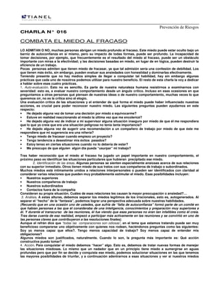 Prevención de Riesgos
CHARLA N° 016

COMBATA EL MIEDO AL FRACASO
LO ADMITAN O NO, muchas personas abrigan un miedo profundo al fracaso. Este miedo puede estar oculto bajo un
barniz de autoconfianza en sí mismo, pero su impacto de todas formas, puede ser profundo. La incapacidad de
tomar decisiones, por ejemplo, que frecuentemente es el resultado del miedo al fracaso, puede ser un obstáculo
importante con miras a la efectividad; y las decisiones basadas en miedo, en lugar de en lógica, pueden destruir la
eficiencia de un trabajo.
Pocas personas admiten que tienen miedo de fracasar, ya que tal admisión sería una confesión de debilidad. Los
que tienen más éxito, sin embargo, pueden evaluar sus ansiedades con honestidad y dominarlas efectivamente.
Teniendo presente que no hay medios simples de llegar a conquistar tal habilidad, hay sin embargo algunas
prácticas que cada uno de nosotros podemos utilizar para nuestro beneficio. El resto de esta charla la voy a dedicar
a hablar sobre esas cuatro prácticas.
1. Auto-evaluación. Esto no es sencillo. Es parte de nuestra naturaleza humana resistirnos a examinarnos con
severidad: esto es, a evaluar nuestro comportamiento desde un ángulo crítico. Incluso en esas ocasiones en que
preguntamos a otras personas qué piensan de nuestras ideas o de nuestro comportamiento, muchas veces lo que
queremos oír, no es la crítica sino el elogio.
Una evaluación crítica de las situaciones y el entender de qué forma el miedo puede haber influenciado nuestras
acciones, es crucial para poder reconocer nuestro miedo. Las siguientes preguntas pueden ayudarnos en este
respecto:
•
He dejado alguna vez de tomar una decisión por miedo a equivocarme?
•
Estuve en realidad reaccionando al miedo la última vez que me encolericé?
•
He dejado alguna vez de indicar a mi supervisor alguna situación insegura por miedo de que él me respondiera
que lo que yo creía que era una situación peligrosa no tenía tanta importancia?
•
He dejado alguna vez de sugerir una recomendación a un compañero de trabajo por miedo de que éste me
respondiera que mi sugerencia era una niñería?
•
Tengo miedo de fracasar cuando empiezo un proyecto?
•
Tengo tendencia a desestimar mis éxitos pasados?
•
Estoy tenso en ciertas situaciones cuando no lo debería de estar?
•
Me preocupo de que alguien algún día pueda “usurpar” mi trabajo?
Tras haber reconocido que el miedo al fracaso ha jugado un papel importante en nuestro comportamiento, el
próximo paso es identificar las situaciones particulares que hubieran precipitado ese miedo.
2. Identificación de las áreas. Algunas personas se sienten especialmente ansiosas acerca de sus relaciones
con su superior inmediato. Otros tienen miedo de sus tratos con sus compañeros de trabajo o subordinados.
Muchos miedos está íntimamente unidos a relaciones interpersonales o pueden ser identificados con claridad al
considerar varias relaciones que pueden muy probablemente estimular el miedo. Esas posibilidades incluyen:
•
Nuestros superiores
•
Nuestros compañeros de trabajo
•
Nuestros subordinados
•
Contactos fuera de la compañía
Consideran su propia situación. Cuáles de esas relaciones les causan la mayor preocupación o ansiedad?…
3. Análisis. A estas alturas, debemos separar los miedos legítimos de los irracionales, esto es, autogenerados. Al
separar el “hecho” de la “fantasía”, podemos lograr una perspectiva adecuada sobre nuestras habilidades.
(Recuerdo que en una ocasión uno de ustedes, que sufría de “falta de autoconfianza” formó parte de un comité en
que habían personas a las que él consideraba de una inteligencia, conocimientos y preparación muy superiores a
él. Y durante el transcurso de las reuniones, él fue viendo que esas personas no eran tan infalibles como él creía.
Tras darse cuenta de esa realidad, empezó a participar más activamente en las reuniones y se convirtió en uno de
las personas claves que contribuyeron a las resoluciones finales).
Aunque el refrán dice que “todas las comparaciones son odiosas”, en el tema que estamos tratando puede ser muy
beneficioso compararse uno objetivamente con quienes nos rodean, haciéndonos preguntas como las siguientes:
Soy yo menos capaz que ellos?. Tengo menos capacidad de trabajo? Soy menos capaz de entender mis
obligaciones?
Algunos miedos son justificados, naturalmente. Cuando lo son, la pregunta más importante es: Qué acción
constructiva puedo tomar?
4. Acción. Para conquistar el miedo debemos “hacer” algo. Esto es, debemos de tratar nuevas formas de manejar
las situaciones miedosas. Lo mismo que un nadador que en un principio tiene miedo a sumergirse en aguas
profundas pero que por fin se decide y conquista ese miedo, podemos solucionar situaciones en las que tenemos
las mayores posibilidades de triunfar, y a continuación adentrarnos a esas situaciones y ver si nuestros miedos

 