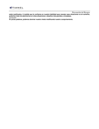 Prevención de Riesgos
están justificados. A medida que la confianza en nuestra habilidad para manejar esas situaciones va en aumento,
podemos tratar de adentrarnos en otras situaciones o desafíos más grandes y complejos.
Conclusión
En pocas palabras, podemos dominar nuestro miedo modificando nuestro comportamiento.

 