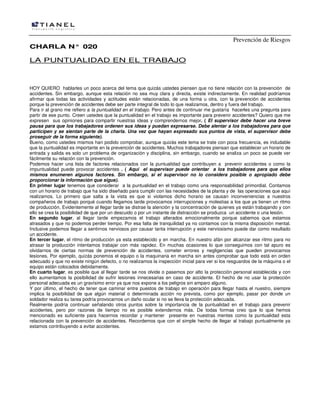 Prevención de Riesgos
CHARLA N° 020

LA PUNTUALIDAD EN EL TRABAJO

HOY QUIERO hablarles un poco acerca del tema que quizás ustedes piensen que no tiene relación con la prevención de
accidentes. Sin embargo, aunque esta relación no sea muy clara y directa, existe indirectamente. En realidad podríamos
afirmar que todas las actividades y actitudes están relacionadas, de una forma u otra, con la prevención de accidentes
porque la prevención de accidentes debe ser parte integral de todo lo que realizamos, dentro y fuera del trabajo.
Para ir al grano me refiero a la puntualidad en el trabajo. Pero antes de continuar me gustaría hacerles una pregunta para
partir de ese punto. Creen ustedes que la puntualidad en el trabajo es importante para prevenir accidentes? Quiero que me
expresen sus opiniones para compartir nuestras ideas y comprendernos mejor. ( El supervisor debe hacer una breve
pausa para que los trabajadores ordenen sus ideas y puedan expresarse. Debe alentar a los trabajadores para que
participen y se sientan parte de la charla. Una vez que hayan expresado sus puntos de vista, el supervisor debe
proseguir de la forma siguiente).
Bueno, como ustedes mismos han podido comprobar, aunque quizás este tema se trate con poca frecuencia, es indudable
que la puntualidad es importante en la prevención de accidentes. Muchos trabajadores piensan que establecer un horario de
entrada y salida es solo un problema de organización y disciplina, sin embargo, cuando se analiza un poco se puede ver
fácilmente su relación con la prevención.
Podemos hacer una lista de factores relacionados con la puntualidad que contribuyen a prevenir accidentes o como la
impuntualidad puede provocar accidentes . ( Aquí el supervisor puede orientar a los trabajadores para que ellos
mismos enumeren algunos factores. Sin embargo, si el supervisor no lo considera posible o apropiado debe
proporcionar la información que sigue).
En primer lugar tenemos que considerar a la puntualidad en el trabajo como una responsabilidad primordial. Contamos
con un horario de trabajo que ha sido diseñado para cumplir con las necesidades de la planta y de las operaciones que aquí
realizamos. Lo primero que salta a la vista es que si violamos dicho horario se causan inconveniencias a nuestros
compañeros de trabajo porqué cuando llegamos tarde provocamos interrupciones y molestias a los que ya tienen un ritmo
de producción. Evidentemente al llegar tarde se distrae la atención y la concentración de quienes ya están trabajando y con
ello se crea la posibilidad de que por un descuido o por un instante de distracción se produzca un accidente o una lesión.
En segundo lugar, al llegar tarde empezamos el trabajo alterados emocionalmente porque sabemos que estamos
atrasados y que no podemos perder tiempo. Por esa falta de tranquilidad ya no contamos con la misma disposición mental.
Inclusive podemos llegar a sentirnos nerviosos por causar tanta interrupción y este nerviosismo puede dar como resultado
un accidente.
En tercer lugar, el ritmo de producción ya esta establecido y en marcha. En nuestro afán por alcanzar ese ritmo para no
atrasar la producción intentamos trabajar con más rapidez. En muchas ocasiones lo que conseguimos con tal apuro es
olvidarnos de ciertas normas de prevención de accidentes, cometer errores y negligencias que pueden provocarnos
lesiones. Por ejemplo, quizás ponemos el equipo o la maquinaria en marcha sin antes comprobar que todo está en orden
adecuado y que no existe ningún defecto, o no realizamos la inspección inicial para ver si los resguardos de la máquina o el
equipo están colocados debidamente.
En cuarto lugar, es posible que al llegar tarde se nos olvide o pasemos por alto la protección personal establecida y con
ello aumentamos la posibilidad de sufrir lesiones innecesarias en caso de accidente. El hecho de no usar la protección
personal adecuada es un gravísimo error ya que nos expone a los peligros sin amparo alguno.
Y por último, el hecho de tener que caminar entre puestos de trabajo en operación para llegar hasta el nuestro, siempre
implica la posibilidad de que algún material o determinada acción no prevista, como por ejemplo, pasar por donde un
soldador realiza su tarea podría provocarnos un daño ocular si no se lleva la protección adecuada.
Realmente podría continuar señalando otros puntos sobre la importancia de la puntualidad en el trabajo para prevenir
accidentes, pero por razones de tiempo no es posible extendernos más. De todas formas creo que lo que hemos
mencionado es suficiente para hacernos recordar y mantener presente en nuestras mentes como la puntualidad esta
relacionada con la prevención de accidentes. Recordemos que con el simple hecho de llegar al trabajo puntualmente ya
estamos contribuyendo a evitar accidentes.

 