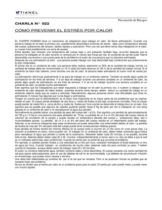 Prevención de Riesgos
CHARLA N° 022

CÓMO PREVENIR EL ESTRÉS POR CALOR
EL CUERPO HUMANO tiene un mecanismo de adaptación para trabajar en calor. Se llama aclimatación. Cuando una
persona trabaja en el calor la primera vez, posiblemente desarrollara síntomas de estrés, tales como temperatura elevada
del cuerpo, pulsaciones del corazón, latidos rápidos y sudoración. Pero una vez que lleve varios días trabajando en el calor,
su cuerpo hará posiblemente una serie de ajustes.
Estos ajustes, que incluyen una temperatura del cuerpo baja y una pulsación también baja, ocurrirán después que la
persona ha trabajado en el calor durante un semana por lo menos dos horas por día. El contenido de sal del sudor habría
descendido una tercera o una cuarta parte de la cantidad en el sudor de una persona que no estuviera aclimatada.
Después de una aclimatación al calor, una persona puede trabajar con más efectividad bajo condiciones que anteriormente
le eran intolerables.
El primer día en un ambiente de calor una persona debe realizar solamente un 50% de la cantidad de trabajo normal. La
cantidad de trabajo debe ser incrementada un 10 % cada día hasta alcanzar el 100 % de la cantidad de trabajo normal. Si el
ambiente se hace más caliente, como durante una ola de calor, la persona debe aclimatarse al nuevo nivel de estrés por
calor.
La aclimatación disminuye gradualmente si se para de trabajar en un ambiente caliente. También se pierde algún grado de
aclimatacion en los fines de semana. Y si se deja de trabajar durante una semana completa en un ambiente de calor, se
pierde algún grado de aclimatacion en los fines de semana. Y si se ha de trabajar durante una semana completa en un
ambiente de calor, se pierde mucha aclimatación.
Esto significa que los trabajadores que están expuestos a trabajar en el calor la primera vez, o vuelven a trabajar en un
ambiente de calor después de haber estado ausentes durante cierto tiempo, deben reducir su cantidad de trabajo en un
ambiente caliente hasta que se vuelva a aclimatar. Naturalmente, algunas personas tienen mas dificultades que otras en
aclimatarse. E incluso hay algunas que nunca llegan a aclimatarse.
Tengan en cuenta que la deshidratación es el factor mas importante en la mayor parte de los problemas que se originan
debido al calor. El cuerpo pierde alrededor de dos litros y medio de fluidos al día bajo condiciones normales. Pero el cuerpo
puede perder de medio litro a cerca de litro y medio de fluidos por hora cuando se desarrolla el trabajo duro en el calor. Eso
significa que es posible que algunos de ustedes pudieran perder hasta 6 Kg de peso por día si trabajaran en una tarea
pesada en un ambiente de calor y no reemplazaran el agua que pierden.
Normalmente es posible tolerar una pérdida de peso del cuerpo del 1 al 2%. Eso significa una pérdida de aproximadamente
de 750 g a 1.5 Kg en una persona que pese alrededor de 70 kg. La pérdida de un 2 a un 3% del peso del cuerpo reduce el
volumen de circulación de la sangre y puede resultar en temperatura elevada del cuerpo y pulsaciones altas, sed e
incomodidades graves. La pérdida de un 3 a un 6% del peso del cuerpo resulta en un desempeño pobre del trabajo.
Además, si se continúa trabajando bajo esas condiciones se puede desarrollar una enfermedad debido al calor. La pérdida
de fluidos de mas del 6% del peso total del cuerpo puede tener consecuencias médicas graves.
Esta pérdida de fluidos tendrá los mismos efectos en el cuerpo tanto si ocurren en un día como en unos pocos días. La
solución al problema es obvio, como pueden ver. Si trabajan en un ambiente de calor, deben beber suficiente agua fresca
para reemplazar el agua que pierden a través de la sudoración. Necesitan beber cada 20 minutos, si es posible, durante
todo el día. Además deben beber cada 20 o 30 minutos, independientemente si tienen sed o no. Eso se debe a que la sed
es un indicador pobre bajo esas condiciones. Cuando se siente sed, es señal de que ya existe el problema.
Por ejemplo, si ustedes pierden fluidos a una velocidad de un litro por hora, necesitan reemplazar el fluido bebiendo un litro
de agua por hora. Cuando trabajen en condiciones de mucho calor, pésense cada día para controlar su peso. Y beban
cuando lo necesiten, aunque deban parar de trabajar cada 20 o 30 minutos.
El sudor no contiene solamente agua, también contiene sales y otros electrolitos. El cuerpo necesita una cierta cantidad de
sal para operar adecuadamente, pero el uso de tabletas de sal no es recomendable. Las tabletas de sal producen irritación
en el estómago, que puede incluir náusea y vómitos.
Una dieta bien balanceada ya contiene de por sí la sal que se necesita. Pero si se producen tirones es posible que se
necesite tratar ese problema.
Nunca se olviden que el estrés por calor es un problema grave para la salud. El estrés por calor puede matar y puede matar
con mucha rapidez.

 