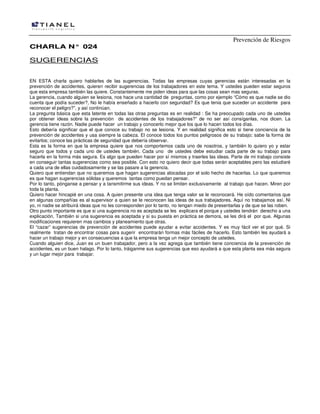 Prevención de Riesgos
CHARLA N° 024

SUGERENCIAS
EN ESTA charla quiero hablarles de las sugerencias. Todas las empresas cuyas gerencias están interesadas en la
prevención de accidentes, quieren recibir sugerencias de los trabajadores en este tema. Y ustedes pueden estar seguros
que esta empresa también las quiere. Constantemente me piden ideas para que las cosas sean mas seguras.
La gerencia, cuando alguien se lesiona, nos hace una cantidad de preguntas, como por ejemplo “Cómo es que nadie se dio
cuenta que podía suceder?, No le había enseñado a hacerlo con seguridad? Es que tenia que suceder un accidente para
reconocer el peligro?”, y así continúan.
La pregunta básica que esta latente en todas las otras preguntas es en realidad : Se ha preocupado cada uno de ustedes
por obtener ideas sobre la prevención de accidentes de los trabajadores?” de no ser así consíganlas, nos dicen. La
gerencia tiene razón. Nadie puede hacer un trabajo y conocerlo mejor que los que lo hacen todos los días.
Esto debería significar que el que conoce su trabajo no se lesiona. Y en realidad significa esto si tiene conciencia de la
prevención de accidentes y usa siempre la cabeza. El conoce todos los puntos peligrosos de su trabajo; sabe la forma de
evitarlos; conoce las prácticas de seguridad que debería observar.
Esta es la forma en que la empresa quiere que nos comportemos cada uno de nosotros, y también lo quiero yo y estar
seguro que todos y cada uno de ustedes también. Cada uno de ustedes debe estudiar cada parte de su trabajo para
hacerla en la forma más segura. Es algo que pueden hacer por sí mismos y traerles las ideas. Parte de mi trabajo consiste
en conseguir tantas sugerencias como sea posible. Con esto no quiero decir que todas serán aceptables pero las estudiaré
a cada una de ellas cuidadosamente y se las pasare a la gerencia.
Quiero que entiendan que no queremos que hagan sugerencias alocadas por el solo hecho de hacerlas. Lo que queremos
es que hagan sugerencias sólidas y queremos tantas como puedan pensar.
Por lo tanto, pónganse a pensar y a tansmitirme sus ideas. Y no se limiten exclusivamente al trabajo que hacen. Miren por
toda la planta.
Quiero hacer hincapié en una cosa. A quien presente una idea que tenga valor se le reconocerá. He oído comentarios que
en algunas compañías es al supervisor a quien se le reconocen las ideas de sus trabajadores. Aquí no trabajamos así. Ni
yo, ni nadie se atribuirá ideas que no les corresponden por lo tanto, no tengan miedo de presentarlas y de que se las roben.
Otro punto importante es que si una sugerencia no es aceptada se les explicara el porque y ustedes tendrán derecho a una
explicación. También si una sugerencia es aceptada y si su puesta en práctica se demora, se les dirá el por que. Algunas
modificaciones requieren mas cambios y planeamiento que otras.
El “cazar” sugerencias de prevención de accidentes puede ayudar a evitar accidentes. Y es muy fácil ver el por qué. Si
realmente tratan de encontrar cosas para sugerir encontrarán formas más fáciles de hacerlo. Esto también les ayudará a
hacer un trabajo mejor y en consecuencias a que la empresa tenga un mejor concepto de ustedes.
Cuando alguien dice, Juan es un buen trabajador, pero a la vez agrega que también tiene conciencia de la prevención de
accidentes, es un buen halago. Por lo tanto, tráiganme sus sugerencias que eso ayudará a que esta planta sea más segura
y un lugar mejor para trabajar.

 