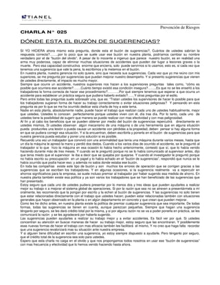 Prevención de Riesgos
CHARLA N° 025

DÓNDE ESTA EL BUZÓN DE SUGERENCIAS?
SI YO HICIERA ahora mismo esta pregunta, donde esta el buzón de sugerencias?, Cuántos de ustedes sabrían la
respuesta correcta?……..por lo poco que se suele usar ese buzón en nuestra planta, podríamos cambiar su nombre
verdadero por el de “buzón del olvido”. A pesar de lo inocente e ingenuo que parece nuestro buzón, es en realidad una
arma muy poderosa, capaz de eliminar muchas situaciones de accidentes que pueden dar lugar a lesiones graves o la
muerte. Pero esa capacidad constructiva enorme que encierra, solo puede servirnos si lo usamos; esto es, si cada vez que
tenemos una sugerencia que vale la pena, la escribimos y la metemos en el buzón.
En nuestra planta, nuestra gerencia no solo quiere, sino que necesita sus sugerencias. Cada vez que yo me reúno con mis
superiores, se me pregunta por sugerencias que puedan mejorar nuestro desempeño. Y si presento sugerencias que vienen
de ustedes directamente, el impacto es mucho mayor.
Siempre que ocurre un accidente, nuestros superiores nos hacen a los supervisores preguntas tales como, “cómo es
posible que ocurriera ese accidente?…….Cuánto tiempo existió esa condición insegura?……..Es que no se les enseñó a los
trabajadores la forma correcta de hacer ese procedimiento?………..Por qué siempre tenemos que esperar a que ocurra un
accidente para establecer un práctica segura que pudiera haberlo evitado?……Y otras preguntas por el estilo.
Pero entre todas las preguntas suele sobresalir una, que es: “Tratan ustedes los supervisores de hacer lo posible para que
los trabajadores sugieran forma de hacer su trabajo correctamente o evitar situaciones peligrosas? Y pensando en esta
pregunta es por lo que se me ha ocurrido dedicar esta charla de hoy a este tema.
Nadie en esta planta, absolutamente nadie, puede hacer el trabajo que realizan cada uno de ustedes habitualmente, mejor
que ustedes. Ustedes lo conocen perfectamente porque ustedes viven con él, día tras día. Por lo tanto, cada uno de
ustedes tiene la posibilidad de sugerir que manera se puede realizar con mas efectividad y con mas peligrosidad.
Al fin y al cabo los beneficios que se pueden obtener por medio del buzón de sugerencias repercutirá directamente en
ustedes mismos, Si ustedes observan algún mecanismo de una máquina o de una herramienta que en alguna situación
pueda producirles una lesión o pueda causar un accidente con pérdidas a la propiedad, deben pensar si hay alguna forma
en que se pudiera corregir esa situación. Y si la encuentran, deben escribirla y ponerla en el buzón de sugerencias para que
nuestra gerencia pueda estudiar y poner una solución si es posible.
Recuerdo una vez un trabajador que convivió con una anormalidad que tenía una máquina durante varios meses, hasta que
un día la máquina le apresó la mano y perdió dos dedos. Cuando a los varios días de ocurrido el accidente, se le preguntó al
trabajador si lo que hizo la máquina en esa ocasión lo había hecho anteriormente, contestó que sí, que lo había venido
haciendo durante más de tres meses. Y cuando se le preguntó porque no se lo había comunicado al supervisor antes, dijo
que tenia miedo que el supervisor le iba a decir que se quejaba por quejarse. Y cuando el investigador le preguntó porque
no había escrito su preocupación en un papel y lo había echado en el “buzón de sugerencias”, respondió que nunca se le
había ocurrido que podía hacer eso; y además no sabia donde estaba ese buzón.
En toda las compañías existe este tipo de buzón y son muchos los errores de operación que se corrigen gracias a las
sugerencias que se escriben los trabajadores. Y en algunas ocasiones, si la sugerencia realmente va a repercutir en
ahorros significativos para la empresa, se suele incluso premiar al trabajador por haber sugerido esa medida de ahorro. En
nuestra planta también existe esa política y ya son varios los trabajadores que se han beneficiado de las sugerencias que
han presentado.
Estoy seguro que cada uno de ustedes pudiera presentar por lo menos dos y tres ideas que pueden ayudarles a realizar
mejor su trabajo o a mejorar el sistema global de operaciones. Si por la razón que sea no se atreven a presentármela a mí
oralmente, les recomiendo que la pongan por escrito y la echen al buzón de sugerencias. Y las sugerencias no solo tienen
que estar relacionadas directamente con el trabajo que ustedes hacen; pueden estar relacionadas también con situaciones
generales que hayan observado en la planta o en algún departamento en concreto y que crean que pueden mejorar.
Como les he dicho antes, en nuestra planta existe la política de premiar cualquier sugerencia que sea importante. De todas
formas, todas las sugerencias se tienen en cuenta, aunque parezcan pequeñas. Siempre que hagan una sugerencia
ténganlo por seguro, se les dará crédito total por la misma, y si por alguna razón no se va a poder ponerla en práctica, se les
comunicará la razón y se les agradecerá por haberla sugerido.
Las sugerencias pueden ayudarles a realizar su trabajo mejor y a evitar accidentes. Es fácil ver por qué. Si ustedes
concentran su atención en buscar maneras de hacer su trabajo mejor, estoy seguro que las encontraran. Y posiblemente
esas nuevas formas de hacer el trabajo con mas eficacia también les facilitará el mismo, Y no creo que haga falta recordar
que una sugerencia revalorizará mas su situación ante nuestra empresa.
Y si alguien tiene dificultad en escribir una sugerencia, yo estoy siempre dispuesto a ayudarle. Pero ténganlo por seguro,
que el crédito total de la sugerencia sea solo para ustedes.
Espero que esta charla no caiga en el olvido y que nos propongamos todos nosotros en usar ese “buzón de sugerencias”
con mas frecuencia y efectividad que lo hemos venido haciendo hasta ahora.

 