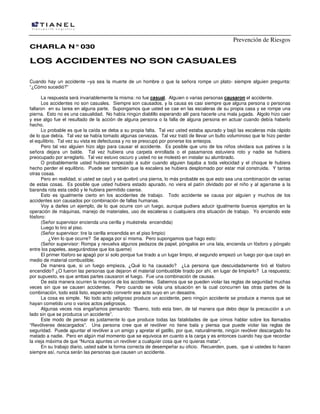 Prevención de Riesgos
CHARLA N° 030

LOS ACCIDENTES NO SON CASUALES
Cuando hay un accidente –ya sea la muerte de un hombre o que la señora rompe un plato- siempre alguien pregunta:
“¿Cómo sucedió?”
La respuesta será invariablemente la misma: no fue casual. Alguien o varias personas causaron el accidente.
Los accidentes no son casuales. Siempre son causados, y la causa es casi siempre que alguna persona o personas
fallaron en su tarea en alguna parte. Supongamos que usted se cae en las escaleras de su propia casa y se rompe una
pierna. Esto no es una casualidad. No había ningún diablillo esperando allí para hacerle una mala jugada. Algolo hizo caer
y ese algo fue el resultado de la acción de alguna persona o la falla de alguna persona en actuar cuando debía haberlo
hecho.
Lo probable es que la caída se deba a su propia falta. Tal vez usted estaba apurado y bajó las escaleras más rápido
de lo que debía. Tal vez se había tomado algunas cervezas. Tal vez trató de llevar un bulto voluminoso que le hizo perder
el equilibrio. Tal vez su vista es defectuosa y no se preocupó por ponerse los anteojos.
Pero tal vez alguien hizo algo para causar el accidente. Es posible que uno de los niños olvidara sus patines o la
señora dejara un balde. Tal vez hubiera una carpeta enrollada o el pasamanos estuviera roto y nadie se hubiera
preocupado por arreglarlo. Tal vez estuvo oscuro y usted no se molestó en instalar su alumbrado.
O probablemente usted hubiera empezado a subir cuando alguien bajaba a toda velocidad y el choque le hubiera
hecho perder el equilibrio. Puede ser también que la escalera se hubiera desplomado por estar mal construida. Y tantas
otras cosas.
Pero en realidad, si usted se cayó y se quebró una pierna, lo más probable es que esto sea una combinación de varias
de estas cosas. Es posible que usted hubiera estado apurado, no viera el patín olvidado por el niño y al agarrarse a la
baranda rota esta cedió y le hubiera permitido caerse.
Esto es igualmente cierto en los accidentes de trabajo. Todo accidente se causa por alguien y muchos de los
accidentes son causados por combinación de fallas humanas.
Voy a darles un ejemplo, de lo que ocurre con un fuego, aunque pudiera aducir igualmente buenos ejemplos en la
operación de máquinas, manejo de materiales, uso de escaleras o cualquiera otra situación de trabajo. Yo enciendo este
fósforo:
(Señor supervisor encienda una cerilla y muéstrela encendida)
Luego lo tiro al piso.
(Señor supervisor: tire la cerilla encendida en el piso limpio)
¿Ven lo que ocurre? Se apaga por sí misma. Pero supongamos que hago esto:
(Señor supervisor: Rompa y revuelva algunos pedazos de papel, póngalos en una lata, encienda un fósforo y póngalo
entre los papeles, asegurándose que los queme)
El primer fósforo se apagó por sí solo porque fue tirado a un lugar limpio, el segundo empezó un fuego por que cayó en
medio de material combustible.
De manera que, si un fuego empieza, ¿Qué lo ha causado? ¿La persona que descuidadamente tiró el fósforo
encendido? ¿O fueron las personas que dejaron el material combustible tirado por ahí, en lugar de limpiarlo? La respuesta;
por supuesto, es que ambas partes causaron el fuego. Fue una combinación de causas.
De esta manera ocurren la mayoría de los accidentes. Sabemos que se pueden violar las reglas de seguridad muchas
veces sin que se causen accidentes. Pero cuando se viola una situación en la cual concurren las otras partes de la
combinación, todo está listo, esperando convertir ese acto suyo en un desastre.
La cosa es simple. No todo acto peligroso produce un accidente, pero ningún accidente se produce a menos que se
hayan cometido uno o varios actos peligrosos.
Algunas veces nos engañamos pensando: “Bueno, todo esta bien, de tal manera que debo dejar la precaución a un
lado sin que se produzca un accidente”.
Este modo de pensar es justamente lo que produce todas las fatalidades de que oímos hablar sobre los llamados
“Revólveres descargados”. Una persona cree que el revólver no tiene bala y piensa que puede violar las reglas de
seguridad. Puede apuntar el revólver a un amigo y apretar el gatillo, por que, naturalmente, ningún revólver descargado ha
matado a nadie. Pero en algún mal momento que se equivoca en cuanto a la carga y es entonces cuando hay que recordar
la vieja máxima de que “Nunca apuntes un revólver a cualquier cosa que no quieras matar”.
En su trabajo diario, usted sabe la forma correcta de desempeñar su oficio. Recuerden, pues, que si ustedes lo hacen
siempre así, nunca serán las personas que causen un accidente.

 