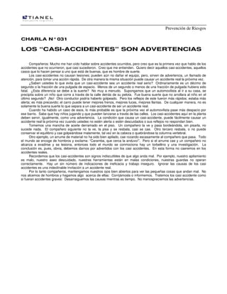 Prevención de Riesgos
CHARLA N° 031

LOS “CASI-ACCIDENTES” SON ADVERTENCIAS
Compañeros: Mucho me han oído hablar sobre accidentes ocurridos, pero creo que es la primera vez que hablo de los
accidentes que no ocurrieron, que casi sucedieron. Creo que me entienden. Quiero decir aquellos casi-accidentes, aquellos
casos que lo hacen pensar a uno que está de buenas, que es hombre de suerte.
Los casi-accidentes no causan lesiones; pueden aún no dañar el equipo, pero, sirven de advertencia, un llamado de
atención, para tomar una acción rápida. De otra manera la misma situación puede causar un accidente real la próxima vez.
¿Saben ustedes lo que evita que un casi-accidente sea un accidente real serio? Ordinariamente es un décimo de
segundo o la fracción de una pulgada de espacio. Menos de un segundo o menos de una fracción de pulgada hubiera sido
fatal. ¿Esta diferencia se debe a la suerte? No muy a menudo. Supongamos que un automovilista al ir a su casa, se
precipita sobre un niño que corre a través de la calle detrás de su pelota. Fue buena suerte que no arrollara al niño en el
último segundo? ¡No! Otro conductor podría haberlo golpeado. Pero los reflejos de este fueron más rápidos; estaba más
alerta; es más precavido; el carro puede tener mejores frenos, mejores luces, mejores llantas. De cualquier manera, no es
solamente la buena suerte lo que separa a un casi-accidente de ser un accidente real.
Cuando ha habido un caso de esos, lo más probable es que la próxima vez el automovilista pase más despacio por
ese barrio. Sabe que hay niños jugando y que pueden lanzarse a través de las calles. Los casi-accidentes aquí en la planta
deben servir, igualmente, como una advertencia. La condición que causa un casi-accidente, puede fácilmente causar un
accidente real la próxima vez cuando ustedes no estén alerta o estén descuidados o sus reflejos no respondan bien.
Tomemos una mancha de aceite derramado en el piso. Un compañero la ve y pasa bordeándola, sin pisarla, no
sucede nada. El compañero siguiente no la ve, la pisa y se resbala, casi se cae. Otro tercero resbala, o no puede
conservar el equilibrio y cae golpeándose malamente, tal vez en la cabeza o quebrándose la columna vertebral.
Otro ejemplo, un arrume de material no ha sido bien apilado, cae rozando escasamente al compañero que pasa. Todo
el mundo se encoge de hombros y exclama: “Caramba, que cerca la anduvo!”. Pero si el arrume cae y un compañero no
alcanza a evadirse y se lesiona, entonces todo el mundo se conmociona hay un torbellino y una investigación. La
conclusión es, pues, obvia, debemos darnos por advertidos con los casi accidentes. En esta forma no caeremos en los
accidentes reales.
Recordemos que los casi-accidentes son signos indiscutibles de que algo anda mal. Por ejemplo, nuestro apilamiento
es malo, nuestro aseo descuidado, nuestras herramientas están en malas condiciones, nuestras guardas no operan
correctamente. Hay un sin número de indicaciones de ineficacia y trabajo inseguro. Ignorar las causas de los casi
accidentes es una indeclinable invitación a un accidente real.
Por lo tanto compañeros, mantengamos nuestros ojos bien abiertos para ver las pequeñas cosas que andan mal. No
nos alcemos de hombros y hagamos algo acerca de ellas: Corrijámosla o informemos. Tratemos los casi accidente como
si fueran accidentes graves: Desarraiguemos las causas mientras es tiempo. No menospreciemos las advertencias.

 