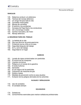 Prevención de Riesgos
VEHICULOS

145.
146.
147.
148.
149.
150.
151.
152.
153.
154.

Debemos conducir a la defensiva
Tácticas del manejo defensivo
Un amigo fiel para toda la vida
Carretillas motorizadas
Manejo de carretillas
El alcohol y los accidentes
Consejos de Papa Noel a los conductores
CO, el enemigo invisible
Carritos manuales y de motor
Manejo defensivo

LA SEGURIDAD FUERA DEL TRABAJO

155.
156.
157.
158.
159.
160.

La bebida de la vida
Hay que dominar las preocupaciones
Protección de los niños en la casa
Seguridad después del trabajo
Al ir y venir del trabajo
Seguridad en el hogar
QUIMICOS

161.
162.
163.
164.
165.
166.
167.
168.
169.
170.
171.

Lavado de ropas contaminadas con pesticidas
El control de los mosquitos
Líquidos corrosivos
Peligros en el manejo de la gasolina
El ácido Sulfúrico
Aerosoles
El uso seguro de los pesticidas
Colocación de mascaras de gas
Acidos y bases
Medidas de prevención contra la sosa cáustica
Evitación de los peligros derivados de los solventes
BLOQUEO Y SEÑALIZACION

172. Uso de candados
173. El candado siempre
SOLDADURAS

174. Soldaduras
175. Conocimientos esenciales para realizar soldaduras profesionales

 