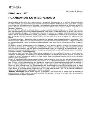 Prevención de Riesgos
CHARLA N° 037

PLANEANDO LO INESPERADO
Las autoridades de tránsito nos dicen que manejemos a la defensiva. Manifiestan que no es suficiente observar solamente
las reglas de tráfico, que debemos fijarnos en los otros conductores. Debemos conducir en tal forma que si el otro hace algo
que no debe no lo atropellaremos o nos atropellará. Por supuesto que tienen razón; los informes de accidentes de tráfico lo
prueban. También demuestran que uno debe mantener esta actitud defensiva hacia cualquier condición inesperada en las
carreteras y autopistas.
La misma idea tiene aplicación en el trabajo diario y en cualquier situación fuera del trabajo, como en el hogar. Tenemos que
estar preparados para cundo el niño deja los patines en el último escalón o deja caer el jabón en el baño y se olvida de
levantarlo; o para cuando alguien en la casa cuelga una percha de madera en una soga que colocó provisionalmente de una
pared a otra del dormitorio para secar la ropa. ¿Que pasaría si ustedes tuvieran que entrara en la habitación a oscuras
para cambiar, por ejemplo, la bombilla fundida? Podrían sufrir una lesión en el ojo si se golpean con la percha, ¿no es
verdad?
No es suficiente conocer y observar las reglas de seguridad, hay que estar preparado para los peligros inesperados. Puede
haber condiciones peligrosas que se presentan sin previo aviso o pueden ser acciones inesperadas y peligrosas realizadas
por alguna otra persona. Pueden ser también acciones impulsivas o que están fuera de control de uno mismo. He aquí un
ejemplo:
Un mecánico se dirigía al taller de reparaciones que estaba en el otro edificio y se paró a conversar con el operario de una
cortadora. El conductor de un montacargas que llevaba un barril sobre las horquillas, tuvo que detenerse súbitamente a fin
de no golpear a un trabajador que se le apareció inesperadamente. El barril se le resbaló de las horquillas y rodó, yendo a
golpear al mecánico, quien perdió el equilibrio y se golpeó Ia cabeza contra la cortadora. El resultado fue una herida facial,
una costilla quebrada y una pierna lastimada.
Aquí hubo tres cosas incorrectas. El barril debió haberse asegurado contra las horquillas, a fin de que no pudiera caerse en
una parada de emergencia. El hombre que se interpuso admitió que su mente estaba en las próximas vacaciones. El
mecánico no se paró al costado del pasillo, en un lugar seguro. Cada uno de los participantes dejó de tomar una medida
defensiva contra lo inesperado.
Siempre se nos pueden presentar situaciones en cualquier clase de trabajo en el que uno tiene que estarse defendiendo de
lo inesperado. Una de las cosas más comunes, es la presencia de los cables de extensión con los que se puede tropezar y
caer. En todos los casos puede significar dos lesiones. De vez en cuando, alguien se olvida de las reglas de seguridad y
pone un cable en un pasillo o en algún lugar donde alguien puede tropezar y caerse. El segundo individuo se irá de nariz a
menos que tenga bastante suerte. Las posibilidades son que la herramienta o la luz conectada a este cable, se vuelva
contra quien la está usando y lo lesione seriamente. Si es una sierra portátil, un taladro o algo semejante, todos sabemos
cuáles pueden ser las consecuencias. Por supuesto que pudo haber atado el cordón a algo a fin de que no le fuese sacado
de las manos. En este caso la trampa ha sido un cuchillo de doble filo.
Nota para el supervisor: De ser posible logre que los asistentes a esta reunión den un ejemplo o dos de Iesiones que
pudieron haberse evitado mediante una acción defensiva. Esto ayudará a fortalecer el concepto sobre la necesidad de
protegerse contra los peligros inesperados).

 