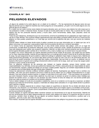 Prevención de Riesgos
CHARLA N° 041

PELIGROS ELEVADOS
¿A alguno de ustedes le ha caído alguna vez un objeto en la cabeza? ... Por las expresiones de algunas caras veo que
algunos piensan que no. Déjenme hacerles esa misma pregunta con otras palabras: ¿A quién no le ha caído alguna vez una
gota de agua en la cabeza?...
Sí, a todos nos han caído muchas veces objetos de lugares elevados; pero, por fortuna, esos objetos han sido cosas que no
nos produjeron ni dolor, ni lesiones físicas. Aunque no todo el mundo podría decir lo mismo. Hay a quienes les han caído
objetos que les han producido lesiones series y mucho dolor, como herramientas, tablas, tejas, paquetes, sacos de
cemento, etc.
Todos los que trabajamos, dondequiera que nos encontremos, tenemos la posibilidad de ser golpeados por algún objeto que
cae de un lugar elevado. Pero quienes trabajan especialmente bajo este peligro constante deben de tener en cuenta que los
peligros no solo pueden presentarse a un nivel bajo por encima de la superficie del piso, sino por encima de nuestras
cabezas.
Quienes deben trabajar en áreas donde existe el peligro constante de que sean alcanzados por un objeto que cae, se lo
deben comunicar a su supervisor, pues pudiera haber una forma práctica de eliminar o contener ese peligro.
Si no hubiera forma de separarse físicamente de un área donde existe siempre este peligro, como en un lugar de
construcción, se debe llevar la protección adecuada, como el casco, protección ocular, calzado de protección y la ropa que
haya sido designada pare realizar esa ocupación especifica. Además, se debe tener siempre presente que las condiciones
de los lugares elevados pueden cambiar de un momento a otro y crear un peligro que no existía hacía muy poco tiempo.
Un peligro muy común relacionado con lugares elevados proviene de las cargas de las grúas. Las cargas hay que atarlas
con la mayor seguridad posible, tratando de que balancee bien en la eslinga que la subirá. Antes de dar la señal para elevar
la carga, hay que asegurarse de que la cadena o cable de la eslinga no aplastará ningún dedo ni ninguna mano. Además de
estas precauciones generales, es una buena idea elevar primero la carga tan solo unos 20 ó 30 centímetros del piso. De
esta forma se puede comprobar si la carga está bien sujeta y balanceada. Hay que tener en cuenta, no obstante, que es
bastante difícil poner el gancho de la eslinga directamente sobre el centro de la carga, razón por la que las cargas suelen
moverse un poco cuando se las levanta.
Pero no debemos olvidarnos de las personas que trabajan en lugares elevados, porque tienen también unas
responsabilidades muy definidas, de las que pudiéramos destacar dos. Primero, estas personas son responsables de operar
sus herramientas, equipos y objetos de trabajo con el mayor cuidado posible. Segundo, son también responsables de avisar
a cualquiera que se tenga debajo del lugar donde están trabajando.
Incluso las operaciones rutinarias conllevan también peligros de lesiones. Supónganse que alguien fuera a cambiar una
bombilla. ¿No creen que sería necesario comunicar a todos los que le rodean que va a trabajar temporalmente en un lugar
elevado y que esa situación pudiera suponer un peligro no solo para él sino para otros?... Creo que estarán de acuerdo en
que sería necesario hacerlo, aunque todos sabemos muy bien que no siempre se ponen en práctica estas medidas que
parecen de sentido común. Lo mejor en una situación así seria encerrar el área de trabajo con una barrera portátil para
evitar que nadie se pusiera en contacto con la situación peligrosa.
Tanto si deben trabajar en lo alto de una escalera o plataforma, como en un andamio o en la caja de un ascensor, se deben
asegurar que todas las herramientas, equipos o materiales de trabajo están colocados en un lugar desde donde no pudieran
caer y lesionar a alguien.
Deben tener un cuidado especial de no colocar ningún objeto en superficies en desnivel. No se olviden del efecto de las
vibraciones. Una vibración o un movimiento en la superficie pudiera hacer que el objeto cayera y se estrellara contra el piso,
o quizás contra la cabeza de alguien. Como comprenderán, el resultado de esa caída tendría consecuencias muy diferentes
que las que producen las goteras.
Cuando trabajen en lugares elevados deben mantener siempre sus herramientas en la caja de herramientas. Además de
que las herramientas que se dejan desparramadas por el piso crean peligros de caídas en la superficie del piso en que se
encuentran, también crean el peligro de que alguien se pudiera tropezar con alguna herramienta y pudiera caer a la
superficie... pero de un piso, dos o tres más abajo.
Para finalizar, recuerden que los lugares elevados tienen el potencial de crear peligros muy graves a los que están debajo.

 