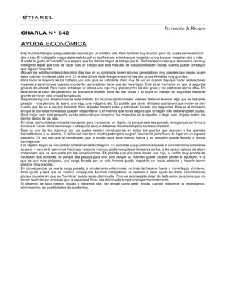 Prevención de Riesgos
CHARLA N° 042

AYUDA ECONÓMICA
Hay muchos trabajos que pueden ser hechos por un hombre solo. Pero también hay muchos para los cuales se necesitarán
dos o tres. El trabajador responsable sabrá cual es la diferencia entre los que necesitan uno y los que necesitan dos o más.
A nadie le gusta el "avivado" que espera que los demás hagan el trabajo por él. Pero tampoco creo que demuestra ser muy
inteligente aquél que trata de hacer solo un trabajo que está más allá de sus posibilidades físicas, cuando puede conseguir
que alguien le ayude.
Alguien me estaba contando los otros días que en su compañía tienen algunos generadores muy grandes que pesan, quien
sabe cuantas toneladas cada uno. En la sala donde están los generadores hay dos grúas elevadas muy grandes.
Para hacer la mayoría de los trabajos una sola grúa es suficiente. Pero muy de vez en cuando hay que hacer reparaciones
mayores y es entonces cuando uno de los generadores tiene que ser levantado. Este es el momento en que la segunda
grúa es de utilidad. Para hacer el trabajo se coloca una viga muy grande entre las dos grúas y los cables se atan a ellas. En
esta forma el peso del generador se encuentra dividido entre las dos grúas y se logra un manejo de seguridad bastante
grande al mover esta unidad tan pesada.
Saquemos lagunas enseñanzas de este método. En muchas oportunidades ustedes deberán levantar algo que es bastante
pesado - una plancha de acero, una viga, una máquina, etc. Es posible que al ver el objeto que tienen que mover se den
cuenta que les va a resultar bastante difícil el poder hacerlo solos y sobretodo hacerlo con seguridad. Este es el momento
en que si con toda honestidad pueden responderse a sí mismos que no es seguro que lo hagan sólo deberán pedir ayuda.
Será mejor usar esta pequeña ayuda adicional que romperse los músculos de la espalda o dejar caer el peso sobre los
tiernos dedos de los pies.
En otras oportunidades necesitamos ayuda para transportar un objeto, no porque este sea pesado, sino porque su forma o
tamaño lo hacen difícil de manejar y el espacio en que debemos moverlo tampoco facilita su traslado.
Este es uno de los objetivos por los cuales existen remolcadores en todos los puertos que acercan a los grandes
transatlánticos a su destino. El señor del mar tiene mucho poder pero su gran volumen lo pone fuera de lugar en un espacio
pequeño. Es por eso que el remolcador, que a simple vista tiene menos fuerza y es pequeño puede llevarlo a donde
corresponde.
Los objetos largos se encuentran también en esta categoría. Es probable que puedan manejarse si consideramos solamente
su peso – pero si lo queremos hacer por nosotros mismos, podemos golpear lámparas de luz, o los ojos o cabeza de algún
compañero que se encuentra por las inmediaciones. Es posible que aún para mover una caja, o cartón muy grande se
necesiten dos hombres, no porque sea pesada para uno, sino porque su volumen puede hacerle perder el equilibrio. Y lo
que es aun más peligroso, una carga llevada por un solo hombre puede impedirle ver hacia adelante y hacerle correr
peligros muy grandes.
En consecuencia, ya sea la carga pesada, o simplemente voluminosa, no trate de hacerse fuerte y moverla por sí mismo.
Pida ayuda y verá que no costará conseguirla. Muchos trabajadores se resisten a pedir ayuda en estas circunstancias
porque consideran que su “hombría” puede verse disminuida. Pero es aconsejable dejar de lado estos perjuicios que no
tienen razón de ser antes de que la capacidad física sea disminuida temporaria o permanentemente.
Si dejamos de lado nuestro orgullo y hacemos algo tan simple como pedir ayuda, cuando realmente la necesitamos,
eliminaremos las posibilidades de accidentes.

 