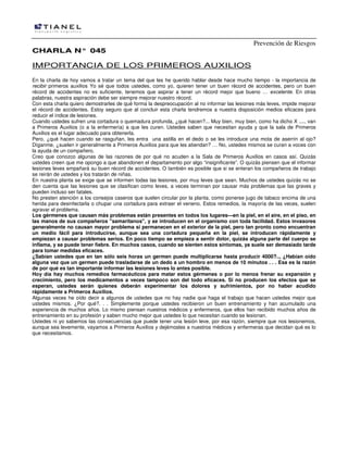 Prevención de Riesgos
CHARLA N° 045

IMPORTANCIA DE LOS PRIMEROS AUXILIOS
En la charla de hoy vamos a tratar un tema del que les he querido hablar desde hace mucho tiempo - la importancia de
recibir primeros auxilios Yo sé que todos ustedes, como yo, quieren tener un buen récord de accidentes, pero un buen
récord de accidentes no es suficiente, tenemos que aspirar a tener un récord mejor que bueno … excelente. En otras
palabras, nuestra aspiración debe ser siempre mejorar nuestro récord.
Con esta charla quiero demostrarles de qué forma la despreocupación al no informar las lesiones más leves, impide mejorar
el récord de accidentes. Estoy seguro que al concluir esta charla tendremos a nuestra disposición medios eficaces para
reducir el índice de lesiones.
Cuando ustedes sufren una cortadura o quemadura profunda, ¿qué hacen?... Muy bien, muy bien, como ha dicho X ...., van
a Primeros Auxilios (o a la enfermería) a que les curen. Ustedes saben que necesitan ayuda y que la sala de Primeros
Auxilios es el lugar adecuado para obtenerla.
Pero, ¿qué hacen cuando se rasguñan, les entra una astilla en el dedo o se les introduce una mota de aserrín al ojo?
Díganme, ¿suelen ir generalmente a Primeros Auxilios para que les atiendan? … No, ustedes mismos se curan a voces con
la ayuda de un compañero.
Creo que conozco algunas de las razones de por qué no acuden a la Sala de Primeros Auxilios en casos así. Quizás
ustedes creen que me opongo a que abandonen el departamento por algo “insignificante”. O quizás piensen que el informar
lesiones leves empañará su buen récord de accidentes. O también es posible que si se enteran los compañeros de trabajo
se reirán de ustedes y los tratarán de niñas.
En nuestra planta se exige que se informen todas las lesiones, por muy leves que sean. Muchos de ustedes quizás no se
den cuenta que las lesiones que se clasifican como leves, a veces terminan por causar más problemas que las graves y
pueden incluso ser fatales.
No presten atención a los consejos caseros que suelen circular por la planta, como ponerse jugo de tabaco encima de una
herida para desinfectarla o chupar una cortadura para extraer el veneno. Estos remedios, la mayoría de las veces, suelen
agravar el problema.
Los gérmenes que causan más problemas están presentes en todos los lugares—en la piel, en el aire, en el piso, en
las manos de sus compañeros "samaritanos", y se introducen en el organismo con toda facilidad. Estos invasores
generalmente no causan mayor problema si permanecen en el exterior de la piel, pero tan pronto como encuentran
un medio fácil para introducirse, aunque sea una cortadura pequeña en la piel, se introducen rápidamente y
empiezan a causar problemas serios. En poco tiempo se empieza a sentir dolor, quizás alguna parte del cuerpo se
inflama, y se puede tener fiebre. En muchos casos, cuando se sienten estos síntomas, ya suele ser demasiado tarde
para tomar medidas eficaces.
¿Sabían ustedes que en tan sólo seis horas un germen puede multiplicarse hasta producir 4000?.., ¿Habían oído
alguna vez que un germen puede trasladarse de un dedo a un hombro en menos de 10 minutos . . . Esa es la razón
de por qué es tan importante informar las lesiones leves lo antes posible.
Hoy día hay muchos remedios farmacéuticos para matar estos gérmenes o por lo menos frenar su expansión y
crecimiento, pero los medicamentos a veces tampoco son del todo eficaces. Si no producen los efectos que se
esperan, ustedes serán quienes deberán experimentar los dolores y sufrimientos, por no haber acudido
rápidamente a Primeros Auxilios.
Algunas veces he oído decir a algunos de ustedes que no hay nadie que haga el trabajo que hacen ustedes mejor que
ustedes mismos. ¿Por qué?. . . Simplemente porque ustedes recibieron un buen entrenamiento y han acumulado una
experiencia de muchos años. Lo mismo piensan nuestros médicos y enfermeros, que ellos han recibido muchos años de
entrenamiento en su profesión y saben mucho mejor que ustedes lo que necesitan cuando se lesionan.
Ustedes ni yo sabemos las consecuencias que puede tener una lesión leve, por esa razón, siempre que nos lesionemos,
aunque sea levemente, vayamos a Primeros Auxilios y dejémosles a nuestros médicos y enfermeras que decidan qué es lo
que necesitamos.

 