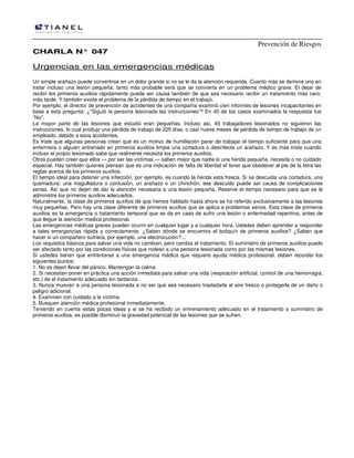 Prevención de Riesgos
CHARLA N° 047

Urgencias en las emergencias médicas
Un simple arañazo puede convertirse en un dolor grande si no se le da la atención requerida. Cuanto más se demore uno en
tratar incluso una lesión pequeña, tanto más probable será que se convierta en un problema médico grave. El dejar de
recibir los primeros auxilios rápidamente puede ser causa también de que sea necesario recibir un tratamiento más caro,
más tarde. Y también existe el problema de la pérdida de tiempo en el trabajo.
Por ejemplo, el director de prevención de accidentes de una compañía examinó cien informes de lesiones incapacitantes en
base a esta pregunta: ¿''Siguió la persona lesionada las instrucciones”? En 45 de los casos examinados la respuesta fue
“No''.
La mayor parte de las lesiones que estudió eran pequeñas. Incluso así, 45 trabajadores lesionados no siguieron las
instrucciones, lo cual produjo una pérdida de trabajo de 225 días, o casi nueve meses de pérdida de tiempo de trabajo de un
empleado, debido a esos accidentes.
Es triste que algunas personas crean que es un motivo de humillación parar de trabajar el tiempo suficiente para que una
enfermera o alguien entrenado en primeros auxilios limpie una cortadura o desinfecte un arañazo. Y es más triste cuando
incluso el propio Iesionado sabe que realmente necesita los primeros auxilios.
Otros pueden creer que ellos — por ser las víctimas — saben mejor que nadie si una herida pequeña, necesita o no cuidado
especial. Hay también quienes piensan que es una indicación de falta de libertad el tener que obedecer al pie de la letra las
reglas acerca de los primeros auxilios.
El tiempo ideal para detener una infección, por ejemplo, es cuando la herida esta fresca. Si se descuida una cortadura, una
quemadura, una magulladura o contusión, un arañazo o un chinchón, ese descuido puede ser causa de complicaciones
serias. Así que no dejen de dar la atención necesaria a una lesión pequeña. Reserve el tiempo necesario para que se le
administre los primeros auxilios adecuados.
Naturalmente, Ia clase de primeros auxilios de que hemos hablado hasta ahora se ha referido exclusivamente a las lesiones
muy pequeñas. Pero hay una clase diferente de primeros auxilios que se aplica a problemas serios. Esta clase de primeros
auxilios es la emergencia o tratamiento temporal que se da en caso de sufrir una lesión o enfermedad repentina, antes de
que llegue la atención medica profesional.
Las emergencias médicas graves pueden ocurrir en cualquier lugar y a cualquier hora. Ustedes deben aprender a responder
a tales emergencias rápida y correctamente. ¿Saben dónde se encuentra el botiquín de primeros auxilios? ¿Saben que
hacer si un compañero sufriera, por ejemplo, una electrocución?...
Los requisitos básicos para salvar una vida no cambian, pero cambia el tratamiento. El suministro de primeros auxilios puede
ser afectado tanto por las condiciones físicas que rodean a una persona lesionada como por las mismas Iesiones.
Si ustedes tienen que enfrentarse a una emergencia médica que requiere ayuda médica profesional, deben recordar los
siguientes puntos:
1. No se dejen llevar del pánico. Mantengan la calma.
2. Si necesitan poner en práctica una acción inmediata para salvar una vida (respiración artificial, control de una hemorragia,
etc.) de el tratamiento adecuado sin tardanza.
3. Nunca muevan a una persona lesionada a no ser que sea necesario trasladarla al aire fresco o protegerla de un daño o
peligro adicional.
4. Examinen con cuidado a la víctima.
5. Busquen atención médica profesional inmediatamente.
Teniendo en cuenta estas pocas ideas y si se ha recibido un entrenamiento adecuado en el tratamiento o suministro de
primeros auxilios, es posible disminuir la gravedad potencial de las lesiones que se sufren.

 