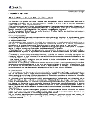Prevención de Riesgos
CHARLA N° 051

TODO ES CUESTIÓN DE ACTITUD
LOS SENTIMIENTOS pueden ser fuertes y aveces hasta abrumadores. Pero en nuestro trabajo diario son las
actitudes que tenemos las que nos hacen comportarnos y trabajar de la forma en que lo hacemos. Las actitudes
pueden ser buenas o malas, seguras o inseguras.
El hecho desafortunado acerca de las actitudes inseguras en el trabajo es que aquellas que las tienes tratan de
justificarlas con razones de por qué están confundidos. Es un rasgo humano común que la mayoría de nosotros
creemos solamente lo que queremos creer – y lo queremos creer es siempre lo correcto.
Por otra parte, cuando desarrollamos una actitud segura en el trabajo significa que estamos preparados para
responder de una forma segura y efectiva.
Como funcionan las actitudes
La actitudes no se desarrollan de una forma misteriosa. Su actitud hacia la prevención de accidentes en el trabajo
es en realidad una mezcla de tres factores: las respuestas que ha aprendido a situaciones de trabajo, sus hábitos y
su “disposición emocional”.
Las respuestas aprendidas pueden ser el resultado del entrenamiento en el trabajo o de una instrucción formal en
una clase. Los hábitos se forman al hacer la misma cosa repetidamente mientras que se evita un comportamiento
contradictorio. La “disposición emocional” describe la forma en que se siente acerca de o que uno hace.
Incluso si nuestra actitud hacia la prevención de accidentes es muy positiva, puede ser bloqueada en situaciones
tensas. En general, podemos ser vulnerables a tres niveles de tensión en el trabajo:
1.Problemas diarios y ordinarios que generalmente crean un mínimo de estrés, sin una amenaza inmediata a
nuestro estado de seguridad- si seguimos los procedimientos de prevención de accidentes que hemos aprendido
ya.
2. Trastornos o perturbaciones emocionales temporales, causados por conflictos personales o cualquiera otra
frustración, que crean un clima emocional en el que es difícil que sobreviva una actitud de seguridad a no ser que
esa actitud esté bien arraigada.
3. Los estados de pánico que hacen que una persona se olvide completamente de sus actitudes, cuando
normalmente debería regirse por ellas.
Naturalmente, si ustedes saben por adelantado la forma segura de responder a cualquier contingencia en el trabajo,
tendrán menos posibilidades de actuar de una forma que amenaza su estado de seguridad y la seguridad de otros.
No se olviden que la incertidumbre conduce al miedo, el miedo conduce a la ansiedad, y la ansiedad reduce el
estado de atención total que hay que prestar a un trabajo. Esto, por su parte, produce accidentes.
Un cambio de actitud
Por lo tanto, es vital que observen consistentemente todas las normas de desempeño y prevención de accidentes
que han sido creadas para su propia protección en el trabajo. Ustedes no pueden cambiar emociones, aunque
pueden aprender a reconocerlas y mantenerlas bajo control. Las actitudes por otra parte, sí pueden ser cambiadas.
A veces no es fácil, pero es posible si uno se esfuerza.
Un cambio en actitud tiene que comenzar con un autoanálisis honesto. Ustedes tienen que convencerse que es
posible que no tenga razón en todas las circunstancias. Acto seguido tiene que recoger y examinar diferentes
puntos de vista y compararlos con los suyos propios. Debe obtener los hechos reales, porque una actitud insegura
está basada con frecuencia en una información incorrecta. Tomemos por ejemplo la oposición de algunos
trabajadores al llevar el casco de protección cuando es necesario. Si todos entendieran con claridad la forma en
que un casco les puede salvar la vida en algunas circunstancias imprevisibles, todos se los podrían en todas las
circunstancias.
Si, por el contrario, algunos trabajadores no quisieran oír todos los hechos, tendrían que tomar una decisión
basada en una información incompleta. Para poder trabajar bajo la mayor protección, es necesario aprender lo más
posible sobre como se producen los accidentes y como se pueden prevenir.
Una vez formadas las actitudes son difíciles de cambiar, incluso con argumentos lógicos. Pero pueden ser
cambiadas. Lo primero que hay que hacer es preguntarse si una actitud dada puede ser peligrosa para uno mismo
o para otras personas.

 
