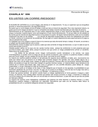 Prevención de Riesgos
CHARLA N° 056

ES USTED UN CORRE-RIESGOS?
SI ALGUNO DE USTEDES es un corre-riesgos, esta demás en mi departamento. Yo soy un supervisor que se enorgullece
de tener un récord de producción y de seguridad buenos.
No quiero que un corre-riesgos arruine el trabajo y eche por tierra el récord de seguridad .Pero más importante todavía, no
quiero que el corre riesgos se lesione ni que su compañero de trabajo inocente sea lesionado por esta clase de persona.
Definitivamente es tan importante para mí que nuestro departamento tenga un buen récord de seguridad cuando el jefe
venga a comprobar nuestros logros, como que tengamos un buen récord de producción. Yo sé que cada uno de ustedes se
da cuenta que los récords de seguridad buenos no los produce la suerte. Se logran intencionalmente y solo con la completa
cooperación de cada uno de ustedes.
Los récords de seguridad excepcionales los hacen los trabajadores que tienen
un interés continuo en la prevención de accidentes. No hay lugar en nuestro departamento para aquel que pone en juego su
vida sin pensarlo dos veces.
Un trabajador que corre riesgos a veces lo hace en la creencia que esta ahorrando tiempo o trabajo. Al hacerlo, se somete a
un peligro que les puede lesionar a él o a otros.
Generalmente conoce el peligro que le acecha y sabe que esta corriendo el riesgo de lesionarse. Lo que no sabe es que la
suerte esta echada contra él.
Ustedes pueden salirse con la suya una vez, quizás muchas veces, porque las condiciones no eran propicias para que
ocurriera la lesión, pero estén alerta, porque la próxima vez que corran un riesgo probablemente sufrirán un accidente.
Hasta ahora han tenido suerte.
Los dobles de las películas corren riesgos continuamente cuando reemplazan a los actores. Las casas
cinematográficas no pueden correr el riesgo de que los actores se lesionen, pero nosotros no podemos emplear a dobles
para que corran riesgos, así que ustedes son los que tienen que evitar el correr riesgos.
La mayoría de nosotros podemos señalar en las películas de vaqueros de la televisión al doble, pero, reconocemos los
actos que indican que una persona en el trabajo esta corriendo riesgos? Por ejemplo, han visto ustedes alguna vez a
alguien que hace una de estas cosas: trabajar sin gafas de protección mientras afila una herramienta; estirarse demasiado
desde una escalera en lugar de mover ésta; trabajar sin guantes mientras maneja un material afilado; sacar tetracloruro de
carbono de un extintor para limpiar algo; viajar como un pasajero en una carretilla elevadora; pasar debajo de cargas
suspendidas; o, arrojar materiales en lugar de transportarlos?
El jugar con la suerte en el trabajo no es mejor ni más inteligente que el hacerlo en las apuestas, la probabilidad es que
terminarán perdiendo de una forma o de otra. El jugar con la suerte en el trabajo o fuera de ese es el juego mas serio y
peligroso; están arriesgando su vida, su futuro, y su felicidad – no solamente su dinero.
A veces hay quienes cambian de opinión cuando hacen un trabajo repetidamente en forma gratuita o insegura y salen
airosos, sin lesiones. Pero ustedes deben recordar que podrán salir airosos corriendo un riesgo o haciendo un trabajo de
una forma insegura de mil veces 999, pero una vez de esas mil veces se lesionaran. Lo peor del caso es que esa vez puede
ser fatal para ustedes.
La mayoría de nosotros como trabajadores cuidadosos que tratamos de evitar lesiones a nosotros mismos y a otros.
Estudiemos nuestros trabajos y hagámoslo con seguridad. Recordemos que cada uno de nosotros debe reducir la
probabilidad de sufrir un accidente trabajando siempre con seguridad.

 