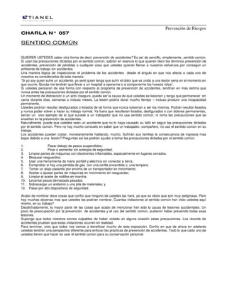 Prevención de Riesgos
CHARLA N° 057

SENTIDO COMÚN
QUIEREN USTEDES saber otra forma de decir prevención de accidentes? Es así de sencillo, simplemente, sentido común.
Si usan las precauciones dictadas por el sentido común, sabrán en esencia lo que quieren decir los términos prevención de
accidentes, prevención de pérdidas o cualquier cosa que ustedes quieran llamar a nuestros esfuerzos por conseguir un
ambiente de trabajo sin accidentes.
Una manera lógica de inspeccionar el problema de los accidentes desde el ángulo en que nos afecta a cada uno de
nosotros es considerarlos de esta manera:
“Si yo soy quien sufre un accidente, yo seré quien tenga que sufrir el dolor que va unido a una lesión seria en el momento en
que ocurre. Quizás me tendrán que llevar a un hospital a operarme o a componerme los huesos rotos”.
Si ustedes pensaran de esa forma con respecto al programa de prevención de accidentes, tendrían en mas estima que
nunca antes las precauciones dictadas por el sentido común.
Un momento de distracción o un acto inseguro, puede ser la causa de que ustedes se lesionen y tenga que permanecer en
cama durante días, semanas o incluso meses. La lesión podría durar mucho tiempo – incluso producir una incapacidad
permanente.
Ustedes podrían resultar desfigurados o lisiados de tal forma que nunca volverían a ser los mismos. Podrán resultar lisiados
y nunca poder volver a hacer su trabajo normal. Ya fuera que resultaran lisiados, desfigurados o con dolores permanentes,
serían un vivo ejemplo de lo que sucede a un trabajador que no usa sentido común, ni toma las precauciones que se
enseñan en la prevención de accidentes.
Naturalmente, puede que ustedes vean un accidente que no lo haya causado su fallo en seguir las precauciones dictadas
por el sentido común. Pero no hay mucho consuelo en saber que un trabajador, compañero, no usó el sentido común en su
trabajo.
Los accidentes pueden costar, monetariamente hablando, mucho. Sufrirán sus familias la consecuencia de ingresos mas
bajos debido a una lesión? Preguntas así les podrán ayudar a tomar las precauciones dictadas por el sentido común.
1.
2.
3.
4.
5.
6.
7.
8.
9.
10.
11.
12.

Pasar debajo de pesos suspendidos;
Picar o esmerilar sin anteojos de seguridad;
Limpiar partes de máquinas con disolventes inflamables, especialmente en lugares cerrados.
Bloquear resguardos;
Usar una herramienta de mano portátil y eléctrica sin conectar a tierra;
Comprobar si hay una pérdida de gas con una cerilla encendida o, una lampara:
Tomar un atajo pasando por encima de un transportador en movimiento;
Aceitar o ajustar partes de máquinas en movimiento sin resguardar;
Limpiar el aceite de rodillos en marcha;
Levantar pesos demasiado pesados
Sobrecargar un andamio o una pila de materiales; y
Pasar por alto dispositivos de seguridad.

Acabo de nombrar doce cosas que confío que ninguno de ustedes las hará, ya que es obvio que son muy peligrosas. Pero
hay muchas docenas mas que ustedes las podrían nombrar. Cuantas violaciones al sentido común han visto ustedes aquí
mismo, en su trabajo?
Desdichadamente, la mayor parte de las cosas que acabo de mencionar han sido la causa de lesiones accidentales. Un
poco de preocupación por la prevención de accidentes y el uso del sentido común, pudieron haber prevenido todas esas
lesiones.
Supongo que todos nosotros somos culpables de haber violado en alguna ocasión estas precauciones. Los récords de
accidentes prueban que estas violaciones ocurren en realidad.
Para terminar, creo que todos nos vamos a beneficiar mucho de esta exposición. Confío en que de ahora en adelante
ustedes tendrán una perspectiva diferente para enfocar las prácticas de prevención de accidentes. Todo lo que cada uno de
ustedes tienen que hacer es usar el sentido común para su conservación personal.

 