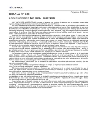 Prevención de Riesgos
CHARLA N° 059

LOS EXCESOS NO SON BUENOS
HAY UN TIPO DE ACCIDENTE QUE, aunque es la causa mas corriente de lesiones, por su naturaleza escapa a los
registros. La siguiente historia es una buena ilustración de lo que nos referimos.
En cierta fábrica había un pequeño puente sobre una zanja. Un camionero, nuevo en el trabajo y que aún estaba un
poco inexperto, no calculo bien el espacio y la rueda trasera izquierda se salió del puente. Daba la casualidad de que cerca
de allí habían unos trabajadores arreglando unas tuberías; bajo la dirección del capataz dejaron el trabajo por unos minutos
y acudieron a ayudar al conductor a poner el camión de nuevo sobre el puente. Entre ellos había un joven que se sentía
muy orgulloso de su fuerza física. Con frecuencia daba demostraciones de su habilidad para levantar pesos y siempre
estaba a la búsqueda de una oportunidad de demostrar su fuerza.
Buscaron una palanca de manera de levantar la parte posterior del camión y poder colocar el gato. El joven al que nos
referimos, mientras otros aplicaban la palanca, el alzaba el camión con la fuerza de sus brazos. El peso era mucho mayor
de lo que habían imaginado y los hombres no podían alzar el camión. En el segundo intento, nuestro joven Sansón se
excedió en sus esfuerzos y sus músculos fueron puestos a una prueba muy severa. De pronto, en medio de la operación de
alzamiento, sintió que su pulso se aceleraba y una punzada terrible como un cuchillo le atravesaba el costado izquierdo. No
le quedó más remedio que dejar lo que hacía, aunque su orgullo no le permitía admitir lo que le pasaba. El dolor le duró un
rato pero él, en forma mecánica, siguió haciendo lo más que pudo para finalizar la tarea.
Cuando todos regresaron al trabajo, después de haber logrado poner el camión de nuevo sobre el puente, el capataz
notó algo raro en él y le pregunto si se sentía bien, la respuesta no se hizo esperar “nada, estoy perfectamente”. Admitir lo
que le había sucedido era, en su opinión, una confesión de debilidad. Aparentemente esta bien y al día siguiente acudió a
su trabajo como si nada hubiera pasado. Se sentía bien, excepto por una punzada ocasional.
Sin embargo, al cabo de varias semanas sus compañeros empezaron a notar un cambio radical en él. Se encontraba
pálido, decaído y estaba perdiendo peso. Aunque hacia buenas digestiones, tenia buen apetito y no había síntomas de
fiebre, no cabía duda que algo esta consumiéndolo. Finalmente su capataz tomo la iniciativa y le sugirio que fuera a ver al
medico. Cuando el doctor pidió que le explicara los antecedentes del caso nada se dijo sobre le levantamiento del camión.
Tanto el capataz como el propio trabajador habían olvidado el incidente.
El doctor comenzó a auscultarlo, por un momento se quedó atento escuchando los latidos del corazón y con una
expresión preocupada le dijo:
-Joven, me temo que tendrá que suspender el trabajo por un tiempo. El mejor lugar para usted es el hospital.
-Pero Que es lo que me pasa doctor?- preguntó el trabajador.
El médico explicó que tenía una lesión en el corazón que era la causante de su estado general. Sabia bien que al
pedirle que ingresara en el hospital, en realidad estaba pronunciando una sentencia, ya que muy pocos casos tan severos
logran recuperarse. A los seis meses ocurrió el desenlace fatal.
Esta historia revela el hecho de que el caso nunca apareció como lesión incapacitadora; nadie supo que había sufrido
una lesión y el mismo no lo comprendió plenamente.
Lo mas trágico es que todo fue consecuencia de su vanidad, lo orgulloso que se sentía de su fuerza muscular y sus ansias
de demostrar que podía hacer cosas que para otros hombres eran muy difíciles o imposibles de realizar. Sin lugar a dudas,
una actitud muy infantil que desgraciadamente le costó la vida.
Hay una frase que condensa la moraleja de esta historia. Es conocida desde hace miles de años, los antiguos griegos
habían adoptado como una regla en sus vidas. Si todos tratamos de tenerla siempre presente puede evitarnos problemas
muy serios. “Nada en exceso”. Significa evitar los excesos de alimentos, bebidas, etc. y en el trabajo evitar las cargas
pesadas. Nunca se debe exceder la carga de un camión, una máquina y, mucho menos, el propio cuerpo. Recordemos la
advertencia que nos indica que no debemos hacer nada en exceso.

 