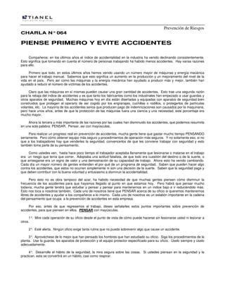 Prevención de Riesgos
CHARLA N° 064

PIENSE PRIMERO Y EVITE ACCIDENTES
Compañeros: en los últimos años el índice de accidentalidad en la industria ha venido declinando consistentemente.
Esto significa que tomando en cuenta el número de personas trabajando ha habido menos accidentes. Hay varias razones
para ello.
Primero que todo, en estos últimos años hemos venido usando un número mayor de máquinas y energía mecánica
para hacer el trabajo manual. Sabemos que esto significa un aumento en la producción y un mejoramiento del nivel de la
vida en el país. Pero así como las máquinas y la energía mecánica han ayudado a producir más y mejor, también han
ayudado a reducir el número de víctimas de los accidentes.
Claro que las máquinas en sí mismas pueden causar una gran cantidad de accidentes. Esto trae una segunda razón
para la rebaja del índice de accidentes y es que tanto los fabricantes como los industriales han empezado a usar guardas y
otros aparatos de seguridad. Muchas máquinas hoy en día están diseñadas y equipadas con aparatos de seguridad bien
construidos que protegen al operario de ser cogido por los engranajes, cuchillas o rodillos, o protegerlos de partículas
volantes, etc. La mayoría de los accidentes serios que producen pago de indemnizaciones son causados por la maquinaria,
pero hace unos años, antes de que la protección de las máquinas fuera una ciencia y una necesidad, este porcentaje era
mucho mayor.
Ahora la tercera y más importante de las razones por las cuales han disminuido los accidentes, que podemos resumirla
en una sola palabra: PENSAR. Pensar, así con mayúsculas.
Para realizar un progreso real en prevención de accidentes, mucha gente tiene que gastar mucho tiempo PENSANDO
seriamente. Pero cómo obtener equipo más seguro y procedimientos de operación más seguros. Y no solamente eso, si no
que a los trabajadores hay que venderles la seguridad, convencerlos de que les conviene trabajar con seguridad y esto
también toma parte de su pensamiento.
Como ustedes ven, hasta hace poco tiempo el trabajador aceptaba llanamente que lesionarse o matarse en el trabajo
era un riesgo que tenía que correr. Adoptaba una actitud fatalista, de que todo era cuestión del destino o de la suerte, o
que arriesgarse era un signo de valor y una demostración de su capacidad de trabajo. Ahora esto ha venido cambiando.
Cada día un mayor número de gentes entienden el por qué de un programa de seguridad. Saben que pueden hacer algo
contra los accidentes, que estos no ocurren simplemente ni son una decisión de la suerte. Saben que la seguridad paga y
que deben contribuir con la buena voluntad y entusiasmo a disminuir la accidentalidad.
Pero esto no es obra tampoco del azar, ha habido necesidad de que muchas gentes piensen cómo disminuir la
frecuencia de los accidentes para que hayamos llegado al punto en que estamos hoy. Pero habrá que pensar mucho
todavía, mucha gente tendrá que estudiar y pensar y pensar para mantenernos en un índice bajo e ir reduciéndolo más.
Esto nos toca a nosotros también. Cada uno de nosotros tiene que PENSAR acerca de su oficio si queremos mantenernos
libres de accidentes y ayudar a los compañeros a lo mismo. Cada uno de nosotros es un eslabón importante en la cadena
del pensamiento que ocupa a la prevención de accidentes en esta empresa.
Por eso, antes de que regresemos al trabajo, deseo señalarles estos puntos importantes sobre prevención de
accidentes, para que piensen en ellos. PENSAR con mayúsculas.
1° Mire cada operación de su oficio desde el punto de vista de cómo puede hacerse sin lesionarse usted ni lesionar a
.
otros.
2° Esté alerta. Ningún oficio exige tanta rutina que no pueda sobrevenir algo que cause un accidente.
.
3° Aprovéchese de lo mejor que han pensado los hombres que han estudiado su oficio. Siga los procedimientos de la
.
planta. Use la guarda, los aparatos de protección y el equipo protector especificado para su oficio. Úselo siempre y úselo
adecuadamente.
4° Desarrolle el hábito de la seguridad, la mira segura sobre las cosas. Si ustedes piensan en la seguridad y la
.
practican, esta se convertirá en un hábito, casi como respirar.

 