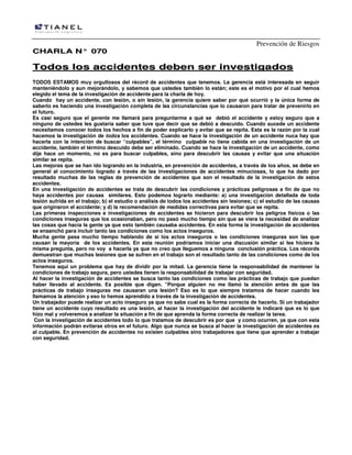 Prevención de Riesgos
CHARLA N° 070

Todos los accidentes deben ser investigados
TODOS ESTAMOS muy orgullosos del récord de accidentes que tenemos. La gerencia está interesada en seguir
manteniéndolo y aun mejorándolo, y sabemos que ustedes también lo están; este es el motivo por el cual hemos
elegido el tema de la investigación de accidente para la charla de hoy.
Cuando hay un accidente, con lesión, o sin lesión, la gerencia quiere saber por qué ocurrió y la única forma de
saberlo es haciendo una investigación completa de las circunstancias que lo causaron para tratar de prevenirlo en
el futuro.
Es casi seguro que el gerente me llamará para preguntarme a qué se debió el accidente y estoy seguro que a
ninguno de ustedes les gustaría saber que tuve que decir que se debió a descuido. Cuando sucede un accidente
necesitamos conocer todos los hechos a fin de poder explicarlo y evitar que se repita. Esta es la razón por la cual
hacemos la investigación de todos los accidentes. Cuando se hace la investigación de un accidente nuca hay que
hacerla con la intención de buscar “culpables”, el término culpable no tiene cabida en una investigación de un
accidente, también el término descuido debe ser eliminado. Cuando se hace la investigación de un accidente, como
dije hace un momento, no es para buscar culpables, sino para descubrir las causas y evitar que una situación
similar se repita.
Las mejoras que se han ido logrando en la industria, en prevención de accidentes, a través de los años, se debe en
general al conocimiento logrado a través de las investigaciones de accidentes minuciosas, lo que ha dado por
resultado muchas de las reglas de prevención de accidentes que son el resultado de la investigación de estos
accidentes.
En una investigación de accidentes se trata de descubrir las condiciones y prácticas peligrosas a fin de que no
haya accidentes por causas similares. Esto podemos lograrlo mediante: a) una investigación detallada de toda
lesión sufrida en el trabajo; b) el estudio o análisis de todos los accidentes sin lesiones; c) el estudio de las causas
que originaron el accidente; y d) la recomendación de medidas correctivas para evitar que se repita.
Las primeras inspecciones e investigaciones de accidentes se hicieron para descubrir los peligros físicos o las
condiciones inseguras que los ocasionaban, pero no pasó mucho tiempo sin que se viera la necesidad de analizar
las cosas que hacía la gente ya que esto también causaba accidentes. En esta forma la investigación de accidentes
se ensanchó para incluir tanto las condiciones como los actos inseguros.
Mucha gente pasa mucho tiempo hablando de si los actos inseguros o las condiciones inseguras son las que
causan la mayoría de los accidentes. En esta reunión podríamos iniciar una discusión similar si les hiciera la
misma pregunta, pero no voy a hacerla ya que no creo que lleguemos a ninguna conclusión práctica. Los récords
demuestran que muchas lesiones que se sufren en el trabajo son el resultado tanto de las condiciones como de los
actos inseguros.
Tenemos aquí un problema que hay de dividir por la mitad. La gerencia tiene la responsabilidad de mantener la
condiciones de trabajo segura, pero ustedes tienen la responsabilidad de trabajar con seguridad.
Al hacer la investigación de accidentes se busca tanto las condiciones como las prácticas de trabajo que puedan
haber llevado al accidente. Es posible que digan. ”Porque alguien no me llamó la atención antes de que las
prácticas de trabajo inseguras me causaran una lesión? Eso es lo que siempre tratamos de hacer cuando les
llamamos la atención y eso lo hemos aprendido a través de la investigación de accidentes.
Un trabajador puede realizar un acto inseguro ya que no sabe cual es la forma correcta de hacerlo. Si un trabajador
tiene un accidente cuyo resultado es una lesión, al hacer la investigación del accidente le indicaré que es lo que
hizo mal y volveremos a analizar la situación a fin de que aprenda la forma correcta de realizar la tarea.
Con la investigación de accidentes todo lo que tratamos de descubrir es por que y como ocurren, ya que con esta
información podrán evitarse otros en el futuro. Algo que nunca se busca al hacer la investigación de accidentes es
al culpable. En prevención de accidentes no existen culpables sino trabajadores que tiene que aprender a trabajar
con seguridad.

 