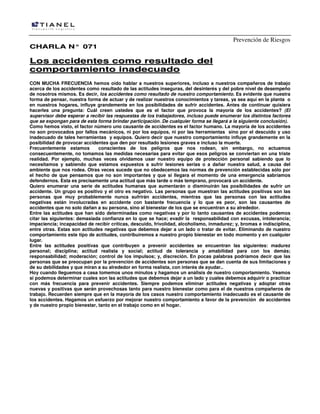 Prevención de Riesgos
CHARLA N° 071

Los accidentes como resultado del
comportamiento inadecuado
CON MUCHA FRECUENCIA hemos oído hablar a nuestros superiores, incluso a nuestros compañeros de trabajo
acerca de los accidentes como resultado de las actitudes inseguras, del desinterés y del pobre nivel de desempeño
de nosotros mismos. Es decir, los accidentes como resultado de nuestro comportamiento. Es evidente que nuestra
forma de pensar, nuestra forma de actuar y de realizar nuestros conocimientos y tareas, ya sea aquí en la planta o
en nuestros hogares, influye grandemente en los posibilidades de sufrir accidentes. Antes de continuar quisiera
hacerles una pregunta: Cuál creen ustedes que es el factor que provoca la mayoría de los accidentes? (El
supervisor debe esperar a recibir las respuestas de los trabajadores, incluso puede enumerar los distintos factores
que se expongan para de esta forma brindar participación. De cualquier forma se llegará a la siguiente conclusión).
Como hemos visto, el factor número uno causante de accidentes es el factor humano. La mayoría de los accidentes
no son provocados por fallos mecánicos, ni por los equipos, ni por las herramientas sino por el descuido y uso
inadecuado de tales herramientas y equipos. Quiero decir que nuestro comportamiento influye grandemente en la
posibilidad de provocar accidentes que den por resultado lesiones graves e incluso la muerte.
Frecuentemente estamos
conscientes de los peligros que nos rodean, sin embargo, no actuamos
consecuentemente, no tomamos las medidas necesarias para evitar que esos peligros se conviertan en una triste
realidad. Por ejemplo, muchas veces olvidamos usar nuestro equipo de protección personal sabiendo que lo
necesitamos y sabiendo que estamos expuestos a sufrir lesiones serias o a dañar nuestra salud, a causa del
ambiente que nos rodea. Otras veces sucede que no obedecemos las normas de prevención establecidas sólo por
el hecho de que pensamos que no son importantes y que si llegara el momento de una emergencia sabríamos
defendernos. Esta es precisamente una actitud que más tarde o más temprano, provocará un accidente.
Quiero enumerar una serie de actitudes humanas que aumentarán o disminuirán las posibilidades de sufrir un
accidente. Un grupo es positivo y el otro es negativo. Las personas que muestran las actitudes positivas son las
personas que muy probablemente nunca sufrirán accidentes, mientras que las personas con las actitudes
negativas están involucradas en accidente con bastante frecuencia y lo que es peor, son las causantes de
accidentes que no solo dañan a su persona, sino al bienestar de los que se encuentran a su alrededor.
Entre las actitudes que han sido determinadas como negativas y por lo tanto causantes de accidentes podemos
citar las siguientes: demasiada confianza en lo que se hace; evadir la responsabilidad con excusas, intolerancia;
impaciencia; incapacidad de recibir críticas, descuido, frivolidad, alcoholismo, inmadurez; y, bromas e indisciplina,
entre otras. Estas son actitudes negativas que debemos dejar a un lado o tratar de evitar. Eliminando de nuestro
comportamiento este tipo de actitudes, contribuiremos a nuestro propio bienestar en todo momento y en cualquier
lugar.
Entre las actitudes positivas que contribuyen a prevenir accidentes se encuentran las siguientes: madurez
personal; disciplina; actitud realista y social; actitud de tolerancia y amabilidad para con los demás;
responsabilidad; moderación; control de los impulsos; y, discreción. En pocas palabras podríamos decir que las
personas que se preocupan por la prevención de accidentes son personas que se dan cuenta de sus limitaciones y
de su debilidades y que miran a su alrededor en forma realista, con interés de ayudar..
Hoy cuando lleguemos a casa tomemos unos minutos y hagamos un análisis de nuestro comportamiento. Veamos
si podemos determinar cuales son las actitudes que debemos dejar a un lado y cuales debemos adquirir o practicar
con más frecuencia para prevenir accidentes. Siempre podemos eliminar actitudes negativas y adoptar otras
nuevas y positivas que serán provechosas tanto para nuestro bienestar como para el de nuestros compañeros de
trabajo. Recuerden siempre que en la mayoría de los casos nuestro comportamiento inadecuado es el causante de
los accidentes. Hagamos un esfuerzo por mejorar nuestro comportamiento a favor de la prevención de accidentes
y de nuestro propio bienestar, tanto en el trabajo como en el hogar.

 